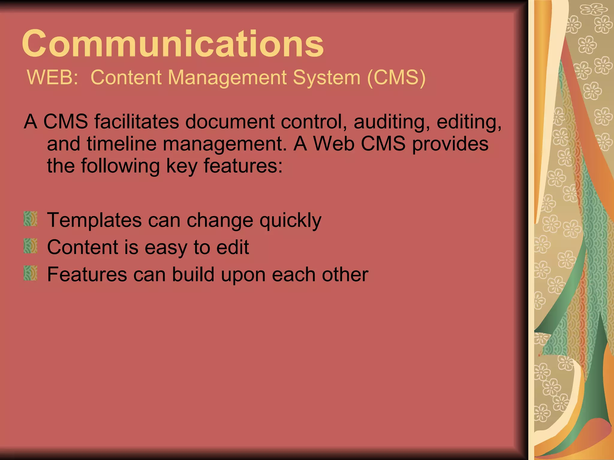 Communications   WEB:  Content Management System (CMS) A CMS facilitates document control, auditing, editing, and timeline management. A Web CMS provides the following key features: Templates can change quickly Content is easy to edit Features can build upon each other 