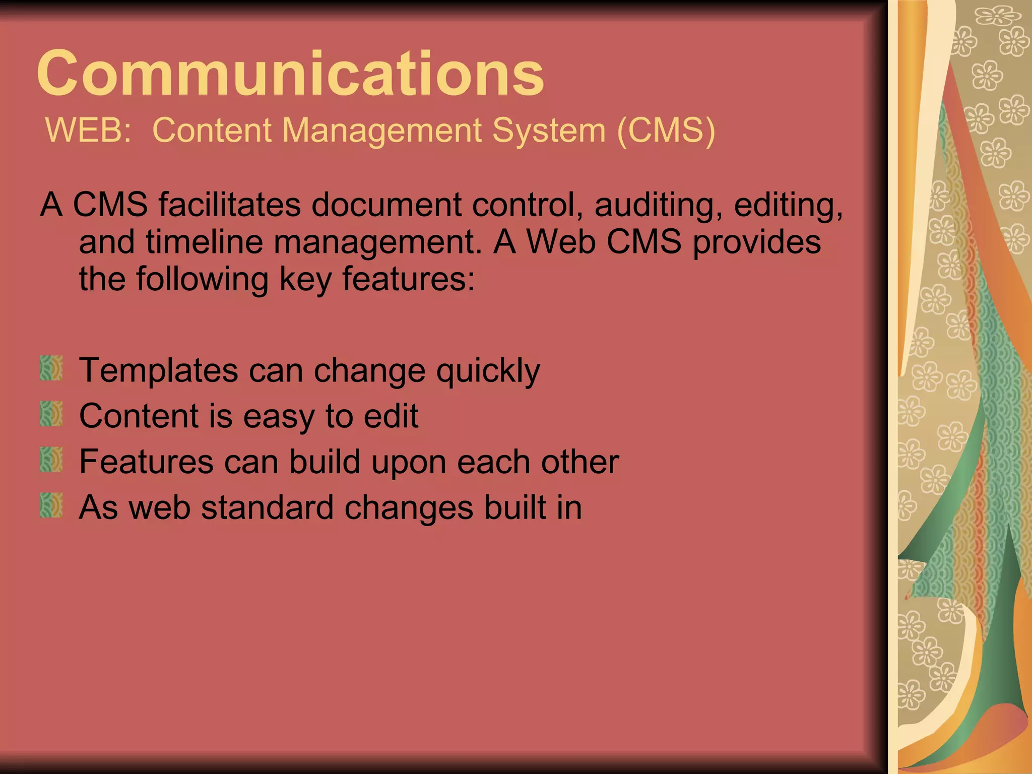 Communications   WEB:  Content Management System (CMS) A CMS facilitates document control, auditing, editing, and timeline management. A Web CMS provides the following key features: Templates can change quickly Content is easy to edit Features can build upon each other As web standard changes built in 