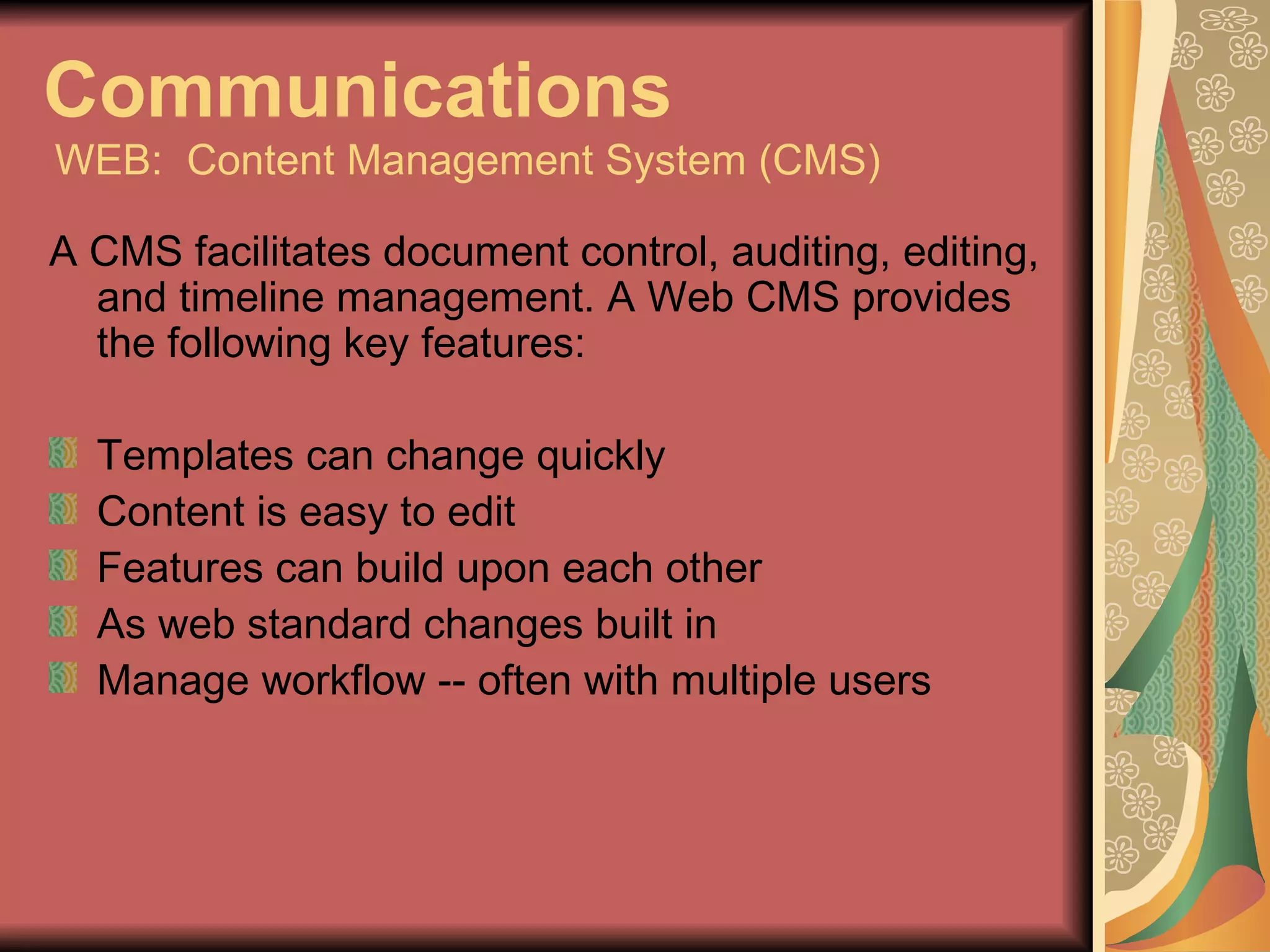Communications   WEB:  Content Management System (CMS) A CMS facilitates document control, auditing, editing, and timeline management. A Web CMS provides the following key features: Templates can change quickly Content is easy to edit Features can build upon each other As web standard changes built in Manage workflow -- often with multiple users 