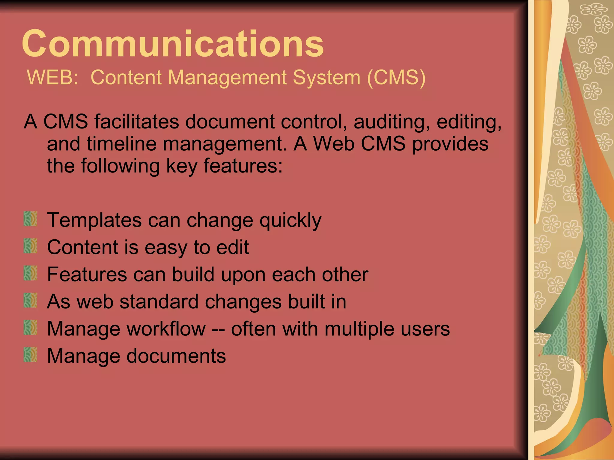 Communications   WEB:  Content Management System (CMS) A CMS facilitates document control, auditing, editing, and timeline management. A Web CMS provides the following key features: Templates can change quickly Content is easy to edit Features can build upon each other As web standard changes built in Manage workflow -- often with multiple users Manage documents 