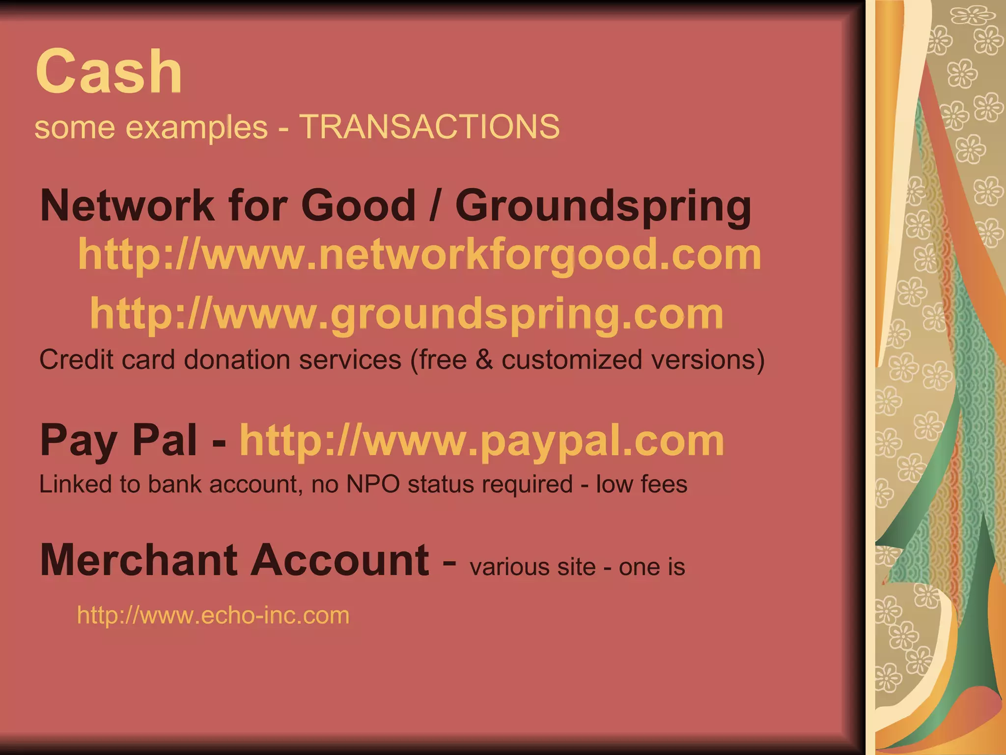 Cash some examples - TRANSACTIONS Network for Good / Groundspring  http://www.networkforgood.com http://www. groundspring .com Credit card donation services (free & customized versions) Pay Pal -  http://www. paypal .com   Linked to bank account, no NPO status required - low fees Merchant Account  -  various site - one is  http://www.echo-inc.com   