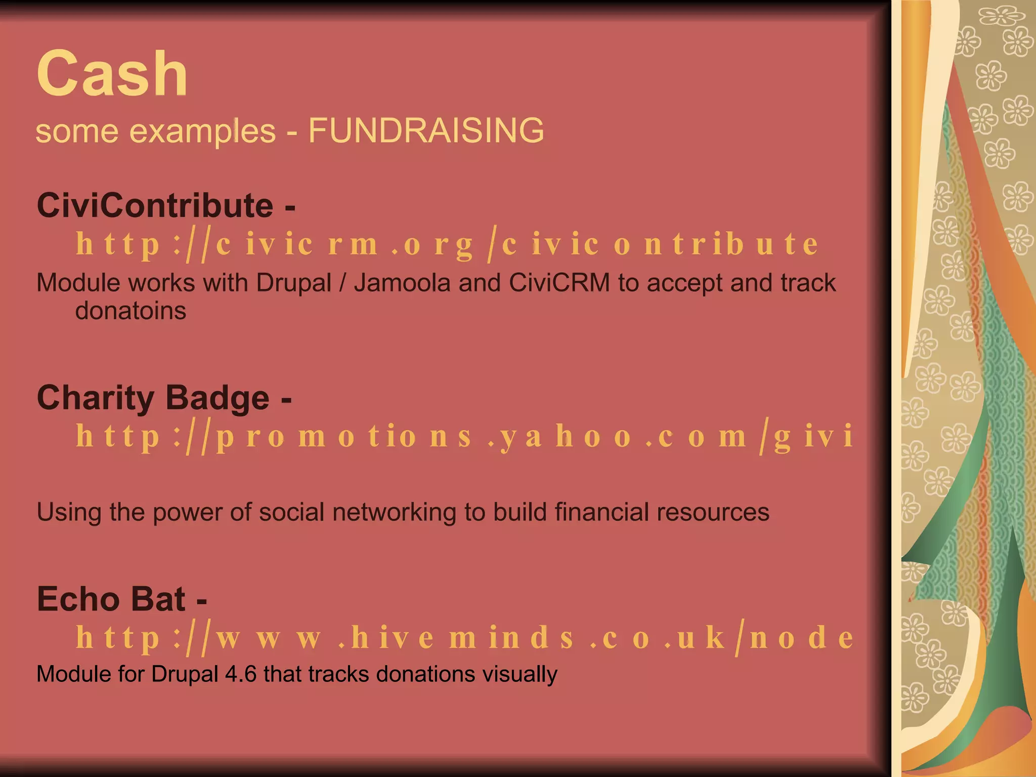Cash some examples - FUNDRAISING CiviContribute -  http://civicrm.org/civicontribute   Module works with Drupal / Jamoola and CiviCRM to accept and track donatoins Charity Badge -  http://promotions.yahoo.com/giving   Using the power of social networking to build financial resources Echo Bat -  http://www.hiveminds.co.uk/node/729 Module for Drupal 4.6 that tracks donations visually 
