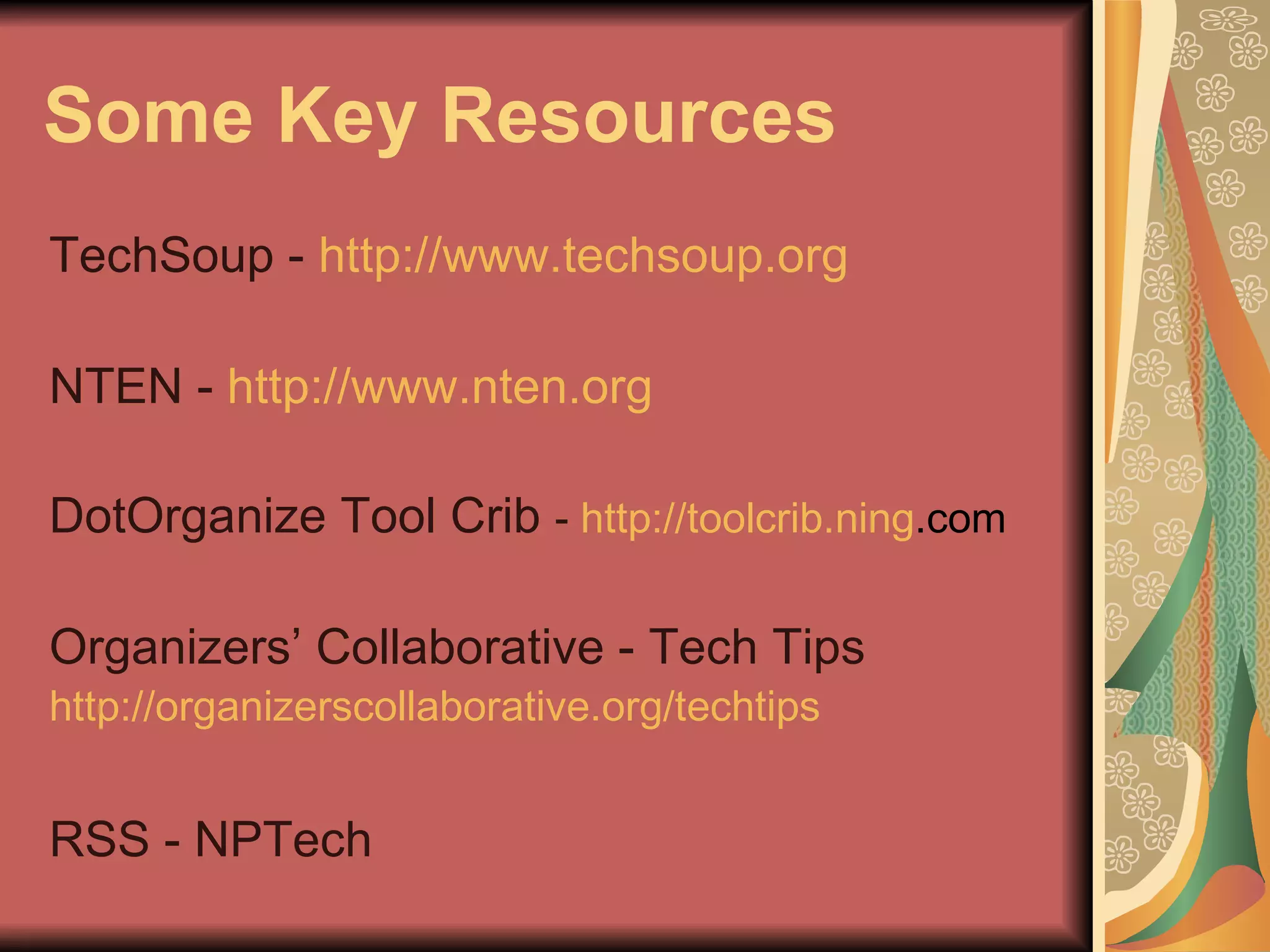 Some Key Resources TechSoup -  http://www.techsoup.org NTEN -  http://www.nten.org DotOrganize Tool Crib  -  http:// toolcrib . ning .com   Organizers’ Collaborative - Tech Tips http://organizerscollaborative.org/techtips   RSS - NPTech 