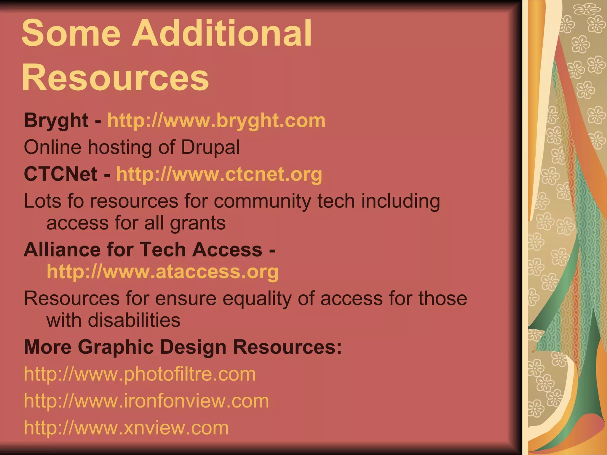 Some Additional Resources Bryght -  http://www.bryght.com Online hosting of Drupal CTCNet -  http://www.ctcnet.org Lots fo resources for community tech including access for all grants Alliance for Tech Access -  http://www.ataccess.org Resources for ensure equality of access for those with disabilities More Graphic Design Resources: http://www.photofiltre.com http://www.ironfonview.com http://www.xnview.com   