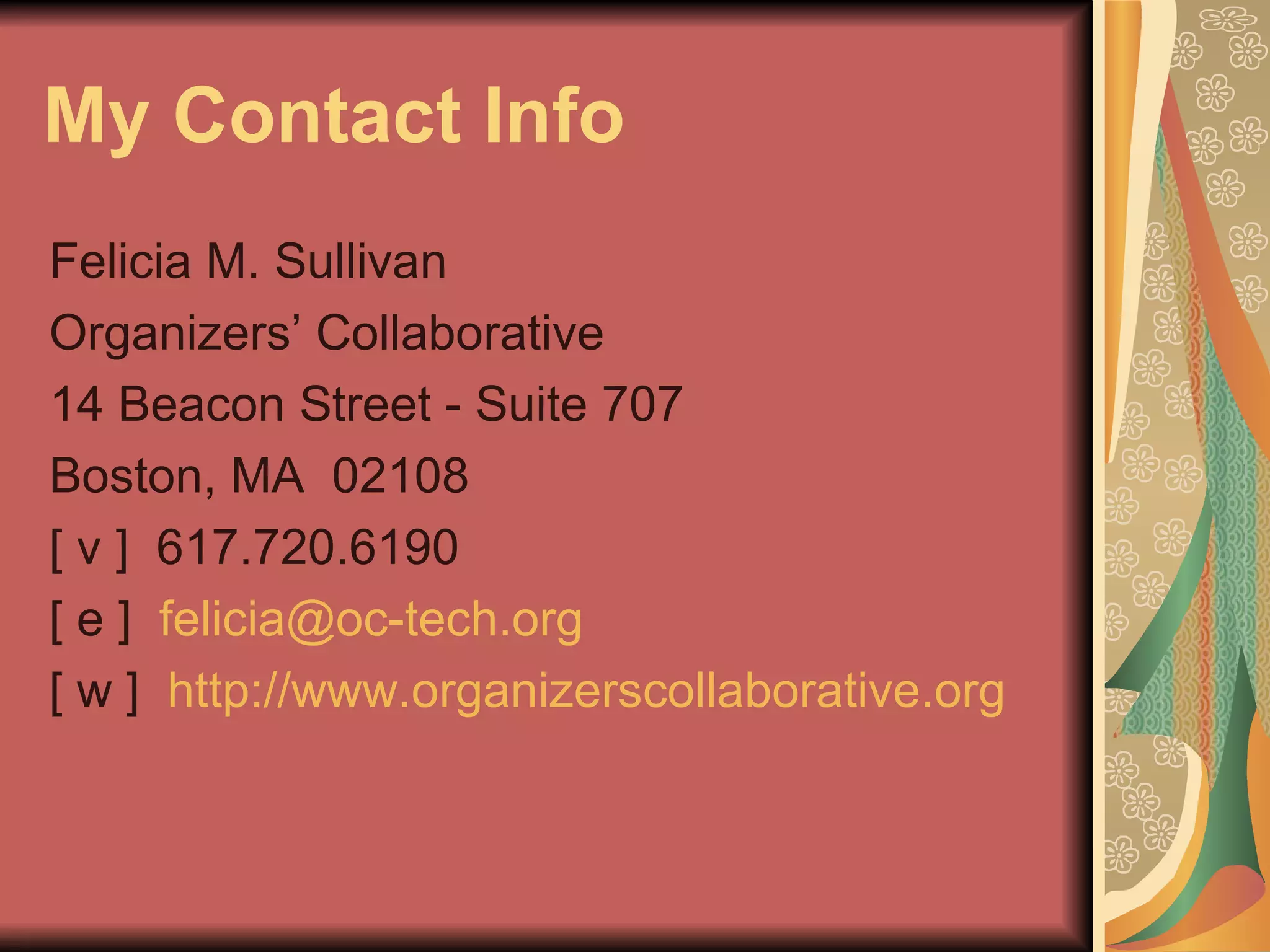 My Contact Info Felicia M. Sullivan Organizers’ Collaborative 14 Beacon Street - Suite 707 Boston, MA  02108 [ v ]  617.720.6190 [ e ]  [email_address]   [ w ]  http://www.organizerscollaborative.org   