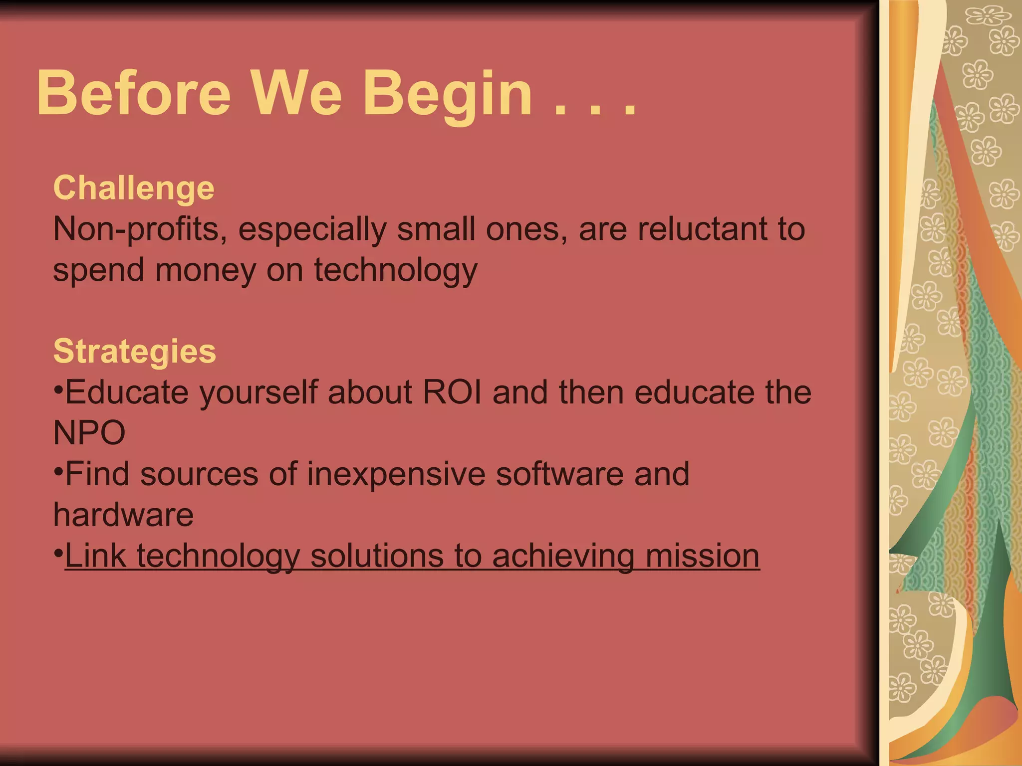 Before We Begin . . .  Challenge Non-profits, especially small ones, are reluctant to spend money on technology Strategies Educate yourself about ROI and then educate the NPO Find sources of inexpensive software and hardware Link technology solutions to achieving mission 