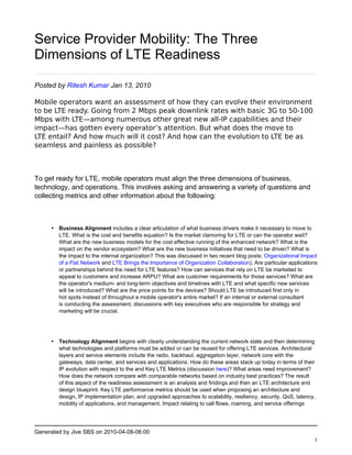 Service Provider Mobility: The Three
Dimensions of LTE Readiness

Posted by Ritesh Kumar Jan 13, 2010

Mobile operators want an assessment of how they can evolve their environment
to be LTE ready. Going from 2 Mbps peak downlink rates with basic 3G to 50-100
Mbps with LTE—among numerous other great new all-IP capabilities and their
impact—has gotten every operator’s attention. But what does the move to
LTE entail? And how much will it cost? And how can the evolution to LTE be as
seamless and painless as possible?



To get ready for LTE, mobile operators must align the three dimensions of business,
technology, and operations. This involves asking and answering a variety of questions and
collecting metrics and other information about the following:



     • Business Alignment includes a clear articulation of what business drivers make it necessary to move to
       LTE. What is the cost and benefits equation? Is the market clamoring for LTE or can the operator wait?
       What are the new business models for the cost effective running of the enhanced network? What is the
       impact on the vendor ecosystem? What are the new business initiatives that need to be driven? What is
       the impact to the internal organization? This was discussed in two recent blog posts; Organizational Impact
       of a Flat Network and LTE Brings the Importance of Organization Collaboration). Are particular applications
       or partnerships behind the need for LTE features? How can services that rely on LTE be marketed to
       appeal to customers and increase ARPU? What are customer requirements for those services? What are
       the operator's medium- and long-term objectives and timelines with LTE and what specific new services
       will be introduced? What are the price points for the devices? Should LTE be introduced first only in
       hot spots instead of throughout a mobile operator's entire market? If an internal or external consultant
       is conducting the assessment, discussions with key executives who are responsible for strategy and
       marketing will be crucial.




     • Technology Alignment begins with clearly understanding the current network state and then determining
       what technologies and platforms must be added or can be reused for offering LTE services. Architectural
       layers and service elements include the radio, backhaul, aggregation layer, network core with the
       gateways, data center, and services and applications. How do these areas stack up today in terms of their
       IP evolution with respect to the and Key LTE Metrics (discussion here)? What areas need improvement?
       How does the network compare with comparable networks based on industry best practices? The result
       of this aspect of the readiness assessment is an analysis and findings and then an LTE architecture and
       design blueprint. Key LTE performance metrics should be used when proposing an architecture and
       design, IP implementation plan, and upgraded approaches to scalability, resiliency, security, QoS, latency,
       mobility of applications, and management. Impact relating to call flows, roaming, and service offerings




Generated by Jive SBS on 2010-04-08-06:00
                                                                                                                 1
 