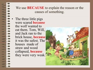 We use  BECAUSE  to explain the reason or the causes of something. The three little pigs were scared  because  the wolf wanted to eat them.  Tom, Will, and Jack  ran to the brick house,  because  it was the safest. The houses  made of straw and wood collapsed,  because  they were very weak. 