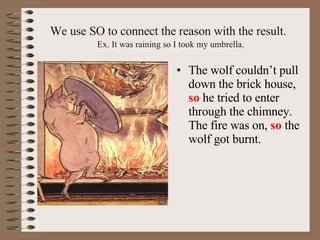 We use SO to connect the reason with the result.   Ex. It was raining so I took my umbrella. The wolf couldn’t pull down the brick house,  so  he tried to enter through the chimney. The fire was on,  so  the wolf got burnt. 