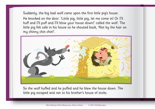 © 2017 Gill Education
Word Wizard, Online Resources, Senior Infants
Suddenly, the big bad wolf came upon the first little pig’s house.
He knocked on the door. ‘Little pig, little pig, let me come in! Or I’ll
huff and I’ll puff and I’ll blow your house down!’ called the wolf. The
little pig felt safe in his house so he shouted back, ‘Not by the hair on
my chinny chin chin!’.
So the wolf huffed and he puffed and he blew the house down. The
little pig escaped and ran to his brother’s house of sticks.
 