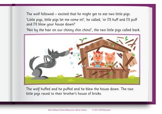© 2017 Gill Education
Word Wizard, Online Resources, Senior Infants
The wolf followed – excited that he might get to eat two little pigs.
‘Little pigs, little pigs let me come in!’, he called, ‘or I’ll huff and I’ll puff
and I’ll blow your house down!’
‘Not by the hair on our chinny chin chins!’, the two little pigs called back.
The wolf huffed and he puffed and he blew the house down. The two
little pigs raced to their brother’s house of bricks.
 