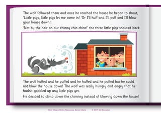 © 2017 Gill Education
Word Wizard, Online Resources, Senior Infants
The wolf followed them and once he reached the house he began to shout,
‘Little pigs, little pigs let me come in! ‘Or I’ll huff and I’ll puff and I’ll blow
your house down!’.
‘Not by the hair on our chinny chin chins!’ the three little pigs shouted back.
The wolf huffed and he puffed and he huffed and he puffed but he could
not blow the house down! The wolf was really hungry and angry that he
hadn’t gobbled up any little pigs yet.
He decided to climb down the chimney instead of blowing down the house!
 