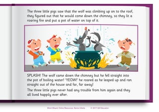 © 2017 Gill Education
Word Wizard, Online Resources, Senior Infants
The three little pigs saw that the wolf was climbing up on to the roof,
they figured out that he would come down the chimney, so they lit a
roaring fire and put a pot of water on top of it.
SPLASH! The wolf came down the chimney but he fell straight into
the pot of boiling water! ‘YEOW!’ he roared as he leaped up and ran
straight out of the house and far, far away!
The three little pigs never had any trouble from him again and they
all lived happily ever after.
 