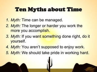 Ten Myths about Time Myth:  Time can be managed.  Myth:  The longer or harder you work the more you accomplish.  Myth:  If you want something done right, do it yourself.  Myth:  You aren’t supposed to enjoy work.  Myth:  We should take pride in working hard.  