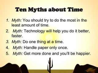 Ten Myths about Time Myth:  You should try to do the most in the least amount of time.  Myth:  Technology will help you do it better, faster.  Myth:  Do one thing at a time.  Myth:  Handle paper only once.  Myth:  Get more done and you’ll be happier.   