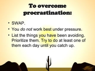 To overcome procrastination: SWAP. You  do not  work best under pressure.  List the things you have been avoiding. Prioritize them. Try to do at least one of them each day until you catch up. 