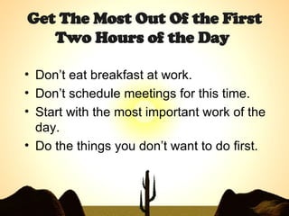 Get The Most Out Of the First Two Hours of the Day   Don’t eat breakfast at work. Don’t schedule meetings for this time. Start with the most important work of the day. Do the things you don’t want to do first. 