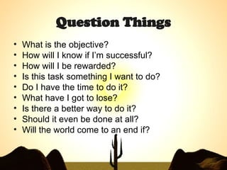 Question Things What is the objective? How will I know if I’m successful? How will I be rewarded? Is this task something I want to do? Do I have the time to do it? What have I got to lose? Is there a better way to do it? Should it even be done at all? Will the world come to an end if? 