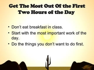 Get The Most Out Of the First Two Hours of the Day   Don’t eat breakfast in class. Start with the most important work of the day. Do the things you don’t want to do first. 