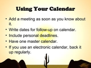 Using Your Calendar Add a meeting as soon as you know about it. Write dates for follow-up on calendar.  Include personal deadlines. Have one master calendar.  If you use an electronic calendar, back it up regularly. 