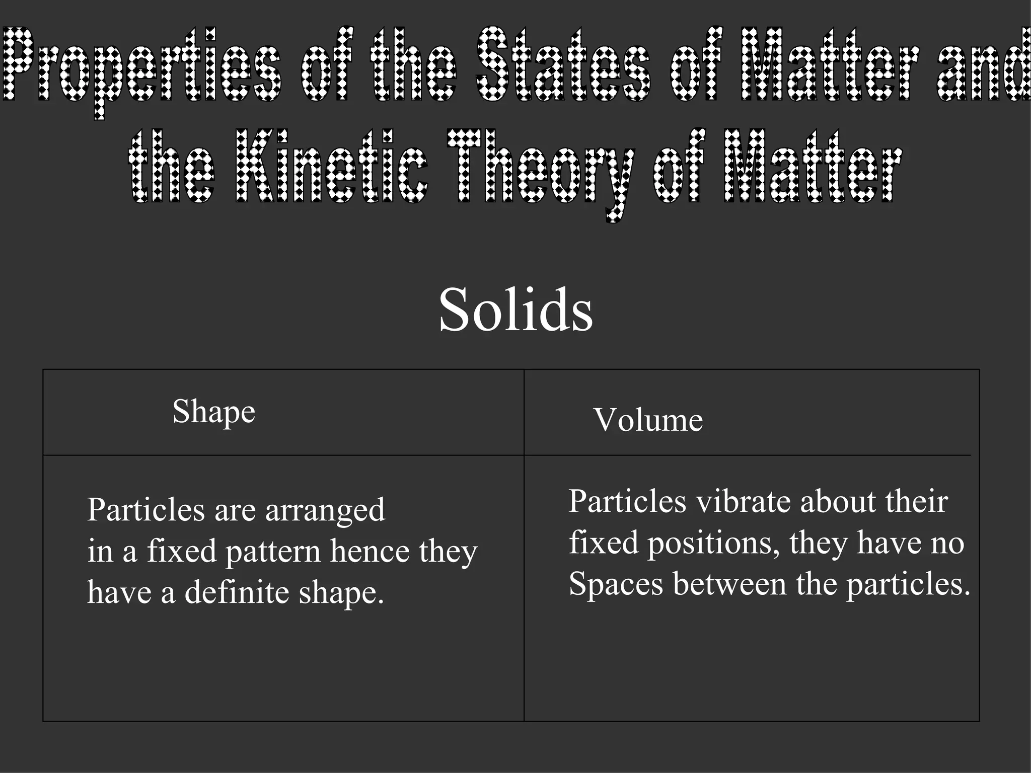 Solids Properties of the States of Matter and the Kinetic Theory of Matter Shape Volume Particles are arranged in a fixed pattern hence they have a definite shape. Particles vibrate about their fixed positions, they have no Spaces between the particles.