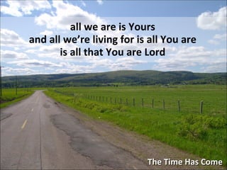 The Time Has Come all we are is Yours and all we’re living for is all You are is all that You are Lord 
