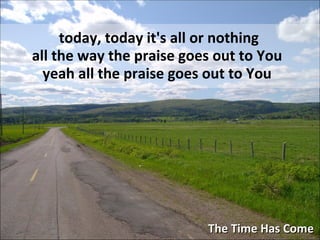 The Time Has Come today, today it's all or nothing all the way the praise goes out to You  yeah all the praise goes out to You   