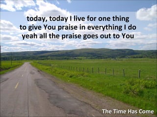 The Time Has Come today, today I live for one thing to give You praise in everything I do yeah all the praise goes out to You 