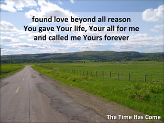 The Time Has Come found love beyond all reason You gave Your life, Your all for me and called me Yours forever 