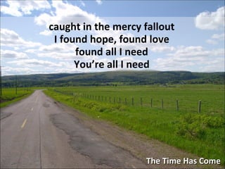 The Time Has Come caught in the mercy fallout I found hope, found love found all I need You’re all I need 