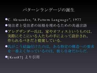 パターンランゲージの誕生 <ul><li>C. Alexander, &quot;A Pattern Language&quot;, 1977 </li></ul><ul><li>発注者と受注者の垣根を埋めるための共通言語 </li></ul>...