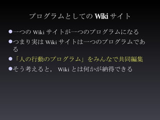 プログラムとしての Wiki サイト <ul><li>一つの Wiki サイトが一つのプログラムになる </li></ul><ul><li>つまり実は Wiki サイトは一つのプログラムである </li></ul><ul><li>「人の行動のプ...