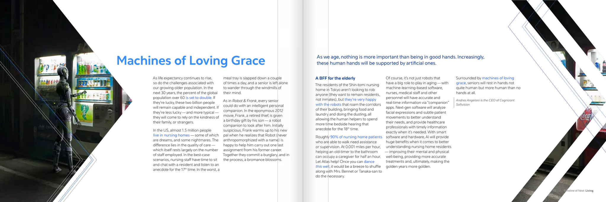 As life expectancy continues to rise,
so do the challenges associated with
our growing older population. In the
next 30 years, the percent of the global
population over 60 is set to double. If
they’re lucky, these two billion people
will remain capable and independent. If
they’re less lucky — and more typical —
they will come to rely on the kindness of
their family, or strangers.
In the US, almost 1.5 million people
live in nursing homes — some of which
are dreams, and some nightmares. The
difference lies in the quality of care —
which itself rests largely on the number
of staff employed. In the best-case
scenarios, nursing staff have time to sit
and chat with a resident and listen to an
anecdote for the 17th
time. In the worst, a
meal tray is slapped down a couple
of times a day, and a senior is left alone
to wander through the windmills of
their mind.
As in Robot  Frank, every senior
could do with an intelligent personal
companion. In the eponymous 2012
movie, Frank, a retired thief, is given
a birthday gift by his son — a robot
companion to look after him. Initially
suspicious, Frank warms up to his new
pal when he realizes that Robot (never
anthropomorphized with a name) is
happy to help him carry out one last
assignment from his former career.
Together they commit a burglary, and in
the process, a bromance blossoms.
A BFF for the elderly
The residents of the Shin-tomi nursing
home in Tokyo aren’t looking to rob
anyone (they want to remain residents,
not inmates), but they’re very happy
with the robots that roam the corridors
of their building, bringing food and
laundry and doing the dusting, all
allowing the human helpers to spend
more time bedside hearing that
anecdote for the 18th
time.
Roughly 90% of nursing home patients
who are able to walk need assistance
or supervision. At 0.001 miles per hour,
helping an old-timer to the bathroom
can occupy a caregiver for half an hour.
Let Atlas help! Once you can dance
this well, it would be a breeze to shuffle
along with Mrs. Bennet or Tanaka-san to
do the necessary.
Of course, it’s not just robots that
have a big role to play in aging — with
machine-learning-based software,
nurses, medical staff and other
personnel will have accurate and
real-time information via “companion”
apps. Next-gen software will analyze
facial expressions and subtle patient
movements to better understand
their needs, and provide healthcare
professionals with timely information
exactly when it’s needed. With smart
software and hardware, AI will provide
huge benefits when it comes to better
understanding nursing home residents
— improving their mental and physical
well-being, providing more accurate
treatments and, ultimately, making the
golden years more golden.
Surrounded by machines of loving
grace, seniors will rest in hands not
quite human but more human than no
hands at all.
Andres Angelani is the CEO of Cognizant
Softvision
Machines of Loving Grace
As we age, nothing is more important than being in good hands. Increasingly,
these human hands will be supported by artificial ones.
19 / Timeline of Next: Living
 