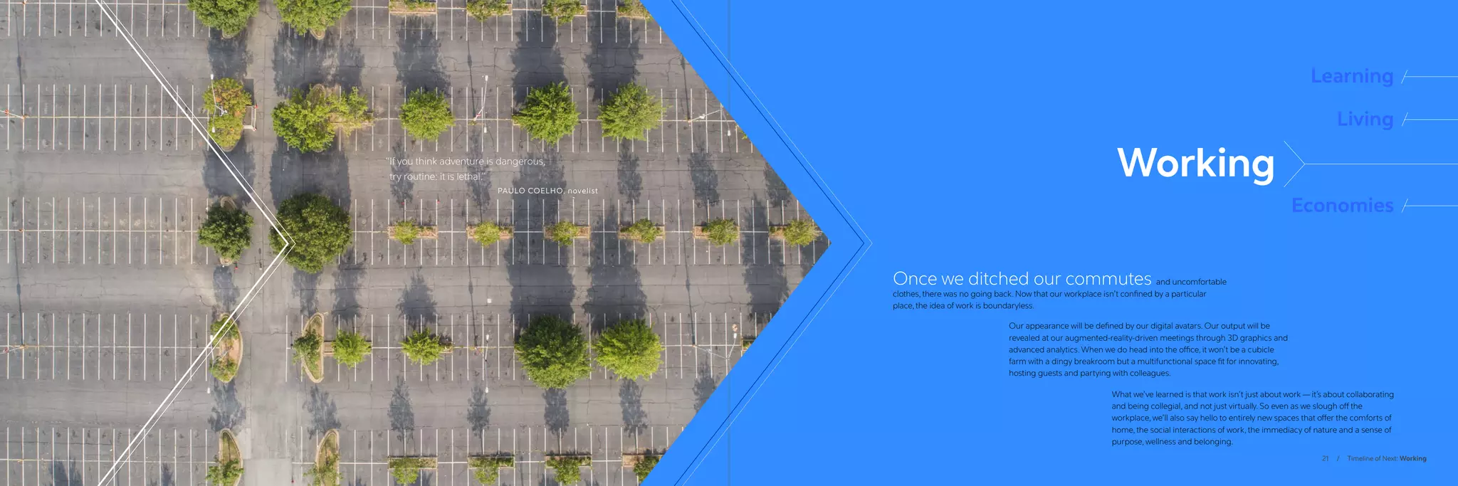 21 / Timeline of Next: Working
“
If you think adventure is dangerous,
try routine: it is lethal.”
PAULO COELHO, novelist
Learning
Living
Economies
Once we ditched our commutes and uncomfortable
clothes, there was no going back. Now that our workplace isn’t confined by a particular
place, the idea of work is boundaryless.
Our appearance will be defined by our digital avatars. Our output will be
revealed at our augmented-reality-driven meetings through 3D graphics and
advanced analytics. When we do head into the office, it won’t be a cubicle
farm with a dingy breakroom but a multifunctional space fit for innovating,
hosting guests and partying with colleagues.
What we’ve learned is that work isn’t just about work — it’s about collaborating
and being collegial, and not just virtually. So even as we slough off the
workplace, we’ll also say hello to entirely new spaces that offer the comforts of
home, the social interactions of work, the immediacy of nature and a sense of
purpose, wellness and belonging.
Working
 