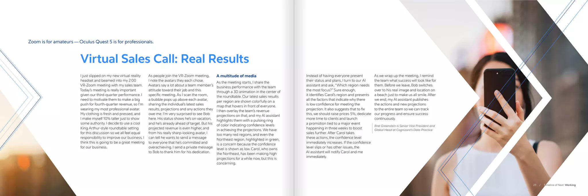 I just slipped on my new virtual reality
headset and beamed into my 2:00
VR-Zoom meeting with my sales team.
Today’s meeting is really important
given our third-quarter performance. I
need to motivate them to make a big
push for fourth-quarter revenue, so I’m
wearing my most professional avatar.
My clothing is fresh and pressed, and
I make myself 10% taller just to show
some authority. I decide to use a cool
King Arthur-style roundtable setting
for this discussion so we all feel equal
responsibility to improve our business. I
think this is going to be a great meeting
for our business.
As people join the VR-Zoom meeting,
I note the avatars they each chose.
Avatars say a lot about a team member’s
attitude toward their job and this
specific meeting. As I scan the room,
a bubble pops up above each avatar,
sharing the individual’s latest sales
results, projections and any actions they
owe me. I’m very surprised to see Bob
here. His status shows he’s on vacation,
and he’s already ahead of target. But his
projected revenue is even higher, and
from his really sharp-looking avatar, I
can tell he wants to send a message
to everyone that he’s committed and
overachieving. I send a private message
to Bob to thank him for his dedication.
A multitude of media
As the meeting starts, I share the
business performance with the team
through a 3D animation in the center of
the roundtable. Our latest sales results
per region are shown colorfully on a
map that hovers in front of everyone.
I then overlay the team’s revenue
projections on that, and my AI assistant
highlights them with a pulsing ring
of color indicating confidence levels
in achieving the projections. We have
too many red regions, and even the
Northeast region, highlighted in green,
is a concern because the confidence
level is shown as low. Carol, who owns
the Northeast, has been making high
projections for a while now, but this is
concerning.
Instead of having everyone present
their status and plans, I turn to our AI
assistant and ask,“Which region needs
the most focus?” Sure enough,
it identifies Carol’s region and presents
all the factors that indicate why there
is low confidence for meeting the
projection. It also suggests that to fix
this, we should raise prices 5%, dedicate
more time to clients and launch
a promotion tied to a major event
happening in three weeks to boost
sales further. After Carol takes
these actions, the confidence level
immediately increases. If the confidence
level slips or has other issues, the
AI assistant will notify Carol and me
immediately.
As we wrap up the meeting, I remind
the team what success will look like for
them. Before we leave, Bob switches
over to his real image and location on
a beach just to make us all smile. After
we end, my AI assistant publishes
the actions and new projections
to the entire team so we can track
our progress and ensure success
continuously.
Bret Greenstein is Senior Vice President and
Global Head at Cognizant’s Data Practice
Virtual Sales Call: Real Results
Zoom is for amateurs — Oculus Quest 5 is for professionals.
23 / Timeline of Next: Working
 