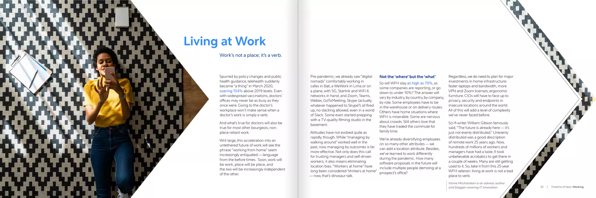 25 / Timeline of Next: Working
Spurred by policy changes and public
health guidance, telehealth suddenly
became “a thing” in March 2020,
soaring 154% above 2019 levels. Even
with widespread vaccinations, doctors’
offices may never be as busy as they
once were. Going to the doctor’s
workplace won’t make sense when a
doctor’s work is simply a verb.
And what’s true for doctors will also be
true for most other bourgeois, non-
place-reliant work.
Writ large, this acceleration into an
untethered future of work will see the
phrase “working from home” seem
increasingly antiquated — language
from the before times. Soon, work will
be work, place will be place, and
the two will be increasingly independent
of the other.
Pre-pandemic, we already saw “digital
nomads” comfortably working in
cafes in Bali, a WeWork in Lima or on
a plane, with 5G, Starlink and WiFi 6
networks in hand, and Zoom, Teams,
Webex, GoToMeeting, Skype (actually,
whatever happened to Skype?) all fired
up, no slacking allowed, even in a world
of Slack. Some even started prepping
with a TV-quality filming studio in the
basement.
Attitudes have not evolved quite as
rapidly, though. While “managing by
walking around” worked well in the
past, now, managing by outcomes is far
more effective. Not only does this call
for trusting managers and self-driven
workers; it also means eliminating
location bias.“Workers at home” have
long been considered “shirkers at home”
— now, that’s dinosaur talk.
Not the ‘where’ but the ‘what’
So will WFH stay as high as 70%, as
some companies are reporting, or go
down to under 10%? The answer will
vary by industry,by country,by company,
by role. Some employees have to be
in the warehouse or on delivery routes.
Others have home situations where
WFH is miserable. Some are nervous
about crowds. Still others love that
they have traded the commute for
family time.
We’re already diversifying employees
on so many other attributes — we
can add a location attribute. Besides,
we’ve learned to work differently
during the pandemic. How many
software proposals in the future will
include multiple people demoing at a
prospect’s office?
Regardless,we do need to plan for major
investments in home infrastructure:
faster laptops and bandwidth, more
VPN and Zoom licenses, ergonomic
furniture. CIOs will have to face up to
privacy, security and endpoints in
insecure locations around the world.
All of this will add a level of complexity
we’ve never faced before.
Sci-fi writer William Gibson famously
said,“The future is already here — it’s
just not evenly distributed.” Unevenly
distributed was a good description
of remote work 25 years ago. Now,
hundreds of millions of workers and
managers have had a taste. It took
unbelievable acrobatics to get there in
a couple of weeks. Many are still getting
used to it. So, take it from this 25-year
WFH veteran: living at work is not a bad
place to verb.
Vinnie Mirchandani is an advisor, author
and blogger covering IT innovation
Living at Work
Work’s not a place; it’s a verb.
 