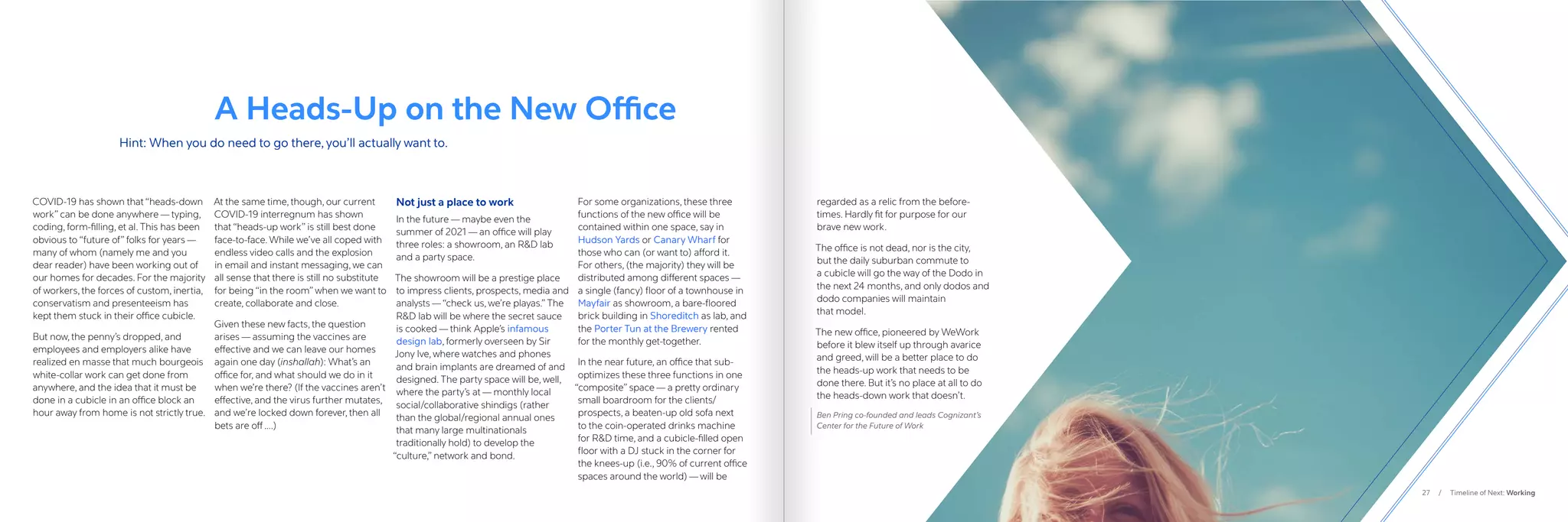 27 / Timeline of Next: Working
COVID-19 has shown that “heads-down
work” can be done anywhere — typing,
coding, form-filling, et al. This has been
obvious to “future of” folks for years —
many of whom (namely me and you
dear reader) have been working out of
our homes for decades. For the majority
of workers, the forces of custom, inertia,
conservatism and presenteeism has
kept them stuck in their office cubicle. 
But now, the penny’s dropped, and
employees and employers alike have
realized en masse that much bourgeois
white-collar work can get done from
anywhere, and the idea that it must be
done in a cubicle in an office block an
hour away from home is not strictly true.
At the same time, though, our current
COVID-19 interregnum has shown
that “heads-up work” is still best done
face-to-face. While we’ve all coped with
endless video calls and the explosion
in email and instant messaging, we can
all sense that there is still no substitute
for being “in the room” when we want to
create, collaborate and close. 
Given these new facts, the question
arises — assuming the vaccines are
effective and we can leave our homes
again one day (inshallah): What’s an
office for, and what should we do in it
when we’re there? (If the vaccines aren’t
effective, and the virus further mutates,
and we’re locked down forever, then all
bets are off ….)
Not just a place to work
In the future — maybe even the
summer of 2021 — an office will play
three roles: a showroom, an RD lab
and a party space.
The showroom will be a prestige place
to impress clients, prospects, media and
analysts —“check us, we’re playas.” The
RD lab will be where the secret sauce
is cooked — think Apple’s infamous
design lab, formerly overseen by Sir
Jony Ive, where watches and phones
and brain implants are dreamed of and
designed. The party space will be, well,
where the party’s at — monthly local
social/collaborative shindigs (rather
than the global/regional annual ones
that many large multinationals
traditionally hold) to develop the
“culture,” network and bond.
For some organizations, these three
functions of the new office will be
contained within one space, say in
Hudson Yards or Canary Wharf for
those who can (or want to) afford it.
For others, (the majority) they will be
distributed among different spaces —
a single (fancy) floor of a townhouse in
Mayfair as showroom, a bare-floored
brick building in Shoreditch as lab, and
the Porter Tun at the Brewery rented
for the monthly get-together.
In the near future, an office that sub-
optimizes these three functions in one
“composite” space — a pretty ordinary
small boardroom for the clients/
prospects, a beaten-up old sofa next
to the coin-operated drinks machine
for RD time, and a cubicle-filled open
floor with a DJ stuck in the corner for
the knees-up (i.e., 90% of current office
spaces around the world) — will be
regarded as a relic from the before-
times. Hardly fit for purpose for our
brave new work.
The office is not dead, nor is the city,
but the daily suburban commute to
a cubicle will go the way of the Dodo in
the next 24 months, and only dodos and
dodo companies will maintain
that model.
The new office, pioneered by WeWork
before it blew itself up through avarice
and greed, will be a better place to do
the heads-up work that needs to be
done there. But it’s no place at all to do
the heads-down work that doesn’t.
Ben Pring co-founded and leads Cognizant’s
Center for the Future of Work
A Heads-Up on the New Office
Hint: When you do need to go there, you’ll actually want to.
 