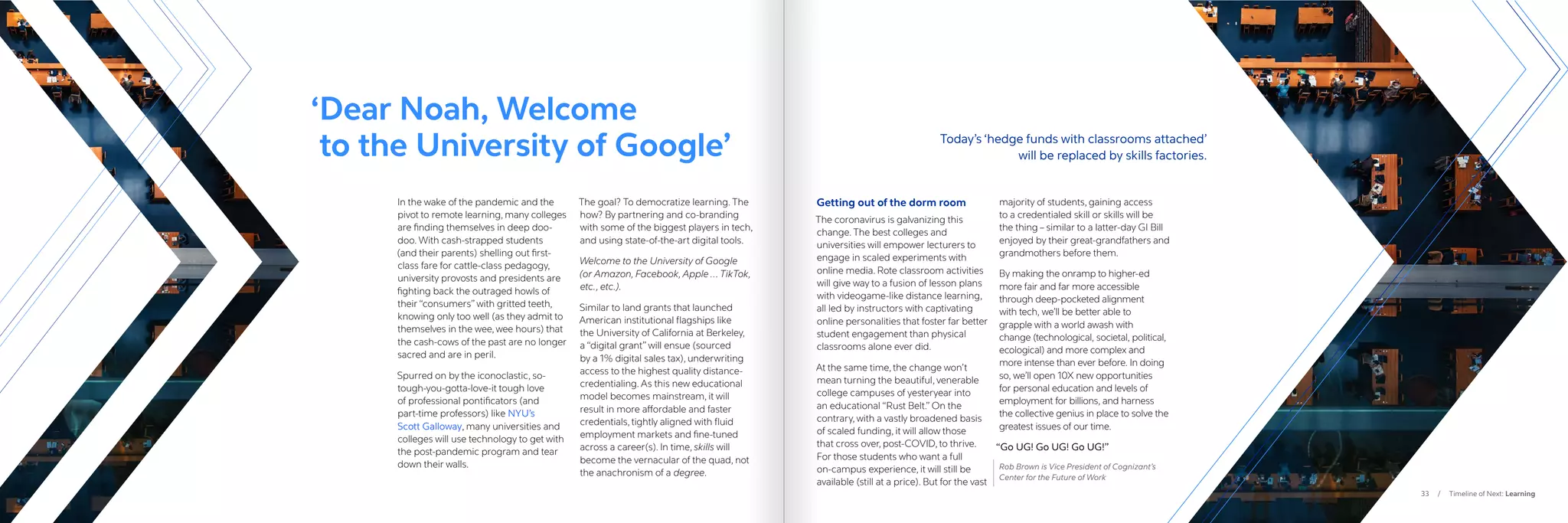 33 / Timeline of Next: Learning
In the wake of the pandemic and the
pivot to remote learning, many colleges
are finding themselves in deep doo-
doo. With cash-strapped students
(and their parents) shelling out first-
class fare for cattle-class pedagogy,
university provosts and presidents are
fighting back the outraged howls of
their “consumers” with gritted teeth,
knowing only too well (as they admit to
themselves in the wee, wee hours) that
the cash-cows of the past are no longer
sacred and are in peril.
Spurred on by the iconoclastic, so-
tough-you-gotta-love-it tough love
of professional pontificators (and
part-time professors) like NYU’s
Scott Galloway, many universities and
colleges will use technology to get with
the post-pandemic program and tear
down their walls.
The goal? To democratize learning. The
how? By partnering and co-branding
with some of the biggest players in tech,
and using state-of-the-art digital tools.
Welcome to the University of Google
(or Amazon, Facebook, Apple … TikTok,
etc., etc.).
Similar to land grants that launched
American institutional flagships like
the University of California at Berkeley,
a “digital grant” will ensue (sourced
by a 1% digital sales tax), underwriting
access to the highest quality distance-
credentialing. As this new educational
model becomes mainstream, it will
result in more affordable and faster
credentials, tightly aligned with fluid
employment markets and fine-tuned
across a career(s). In time, skills will
become the vernacular of the quad, not
the anachronism of a degree.
Getting out of the dorm room
The coronavirus is galvanizing this
change. The best colleges and
universities will empower lecturers to
engage in scaled experiments with
online media. Rote classroom activities
will give way to a fusion of lesson plans
with videogame-like distance learning,
all led by instructors with captivating
online personalities that foster far better
student engagement than physical
classrooms alone ever did.
At the same time, the change won’t
mean turning the beautiful, venerable
college campuses of yesteryear into
an educational “Rust Belt.” On the
contrary, with a vastly broadened basis
of scaled funding, it will allow those
that cross over, post-COVID, to thrive.
For those students who want a full
on-campus experience, it will still be
available (still at a price). But for the vast
majority of students, gaining access
to a credentialed skill or skills will be
the thing – similar to a latter-day GI Bill
enjoyed by their great-grandfathers and
grandmothers before them.
By making the onramp to higher-ed
more fair and far more accessible
through deep-pocketed alignment
with tech, we’ll be better able to
grapple with a world awash with
change (technological, societal, political,
ecological) and more complex and
more intense than ever before. In doing
so, we’ll open 10X new opportunities
for personal education and levels of
employment for billions, and harness
the collective genius in place to solve the
greatest issues of our time.
“Go UG! Go UG! Go UG!”
Rob Brown is Vice President of Cognizant’s
Center for the Future of Work
‘
Dear Noah, Welcome
to the University of Google’ Today’s ‘hedge funds with classrooms attached’
		 will be replaced by skills factories.
 