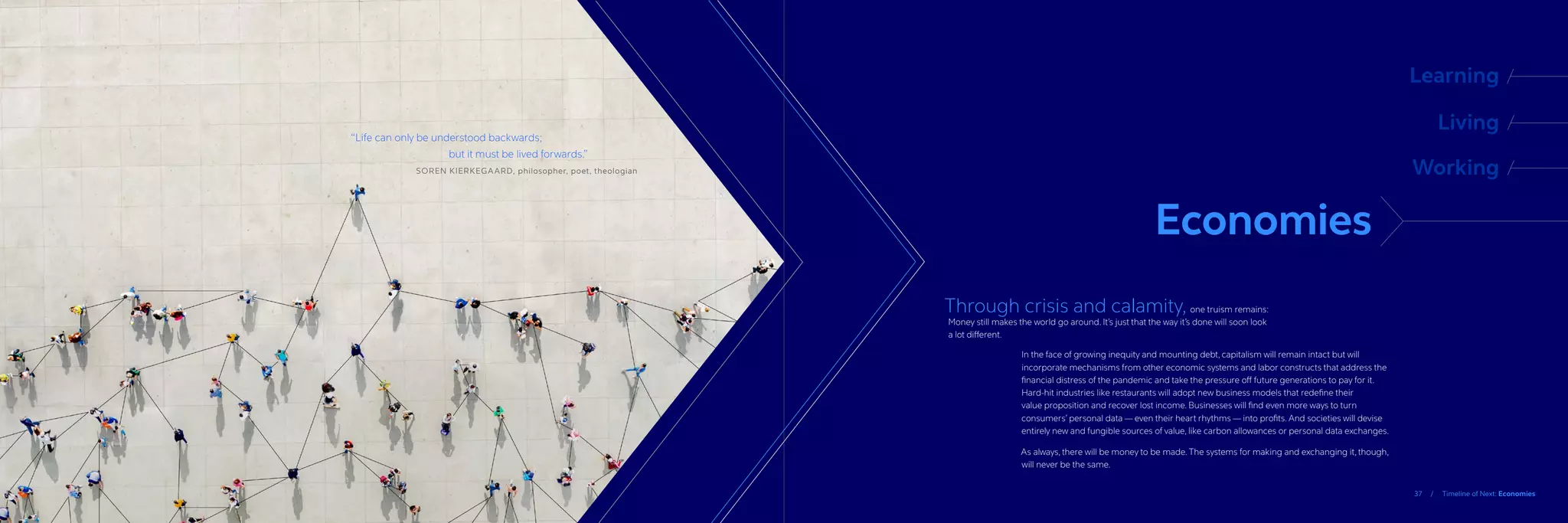 37 / Timeline of Next: Economies
“
Life can only be understood backwards;
			 but it must be lived forwards.”
		SOREN KIERKEGAARD, philosopher, poet, theologian
Economies
Learning
Living
Working
Through crisis and calamity, one truism remains:
Money still makes the world go around. It’s just that the way it’s done will soon look
a lot different.
In the face of growing inequity and mounting debt, capitalism will remain intact but will
incorporate mechanisms from other economic systems and labor constructs that address the
financial distress of the pandemic and take the pressure off future generations to pay for it.
Hard-hit industries like restaurants will adopt new business models that redefine their
value proposition and recover lost income. Businesses will find even more ways to turn
consumers’ personal data — even their heart rhythms — into profits. And societies will devise
entirely new and fungible sources of value, like carbon allowances or personal data exchanges.
As always, there will be money to be made. The systems for making and exchanging it, though,
will never be the same.
 
