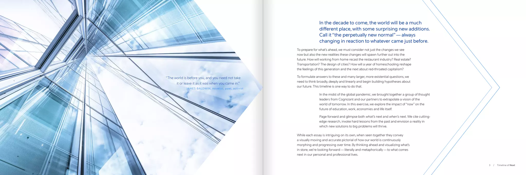 3 / Timeline of Next
To prepare for what’s ahead, we must consider not just the changes we see
now but also the new realities these changes will spawn further out into the
future. How will working from home recast the restaurant industry? Real estate?
Transportation? The design of cities? How will a year of homeschooling reshape
the feelings of this generation and the next about red-throated capitalism?
To formulate answers to these and many larger, more existential questions, we
need to think broadly, deeply and linearly and begin building hypotheses about
our future. This timeline is one way to do that.
While each essay is intriguing on its own, when seen together they convey
a visually moving and accurate pictorial of how our world is continuously
morphing and progressing over time. By thinking ahead and visualizing what’s
in store, we’re looking forward — literally and metaphorically — to what comes
next in our personal and professional lives.
In the decade to come, the world will be a much
different place, with some surprising new additions.
Call it “the perpetually new normal”— always
changing in reaction to whatever came just before.
“
The world is before you, and you need not take
	 it or leave it as it was when you came in.”
JAMES BALDWIN, novelist, poet, activist
In the midst of the global pandemic, we brought together a group of thought
leaders from Cognizant and our partners to extrapolate a vision of the
world of tomorrow. In this exercise, we explore the impact of “now” on the
future of education, work, economies and life itself.
Page forward and glimpse both what’s next and when’s next. We cite cutting-
edge research, invoke hard lessons from the past and envision a reality in
which new solutions to big problems will thrive.
 