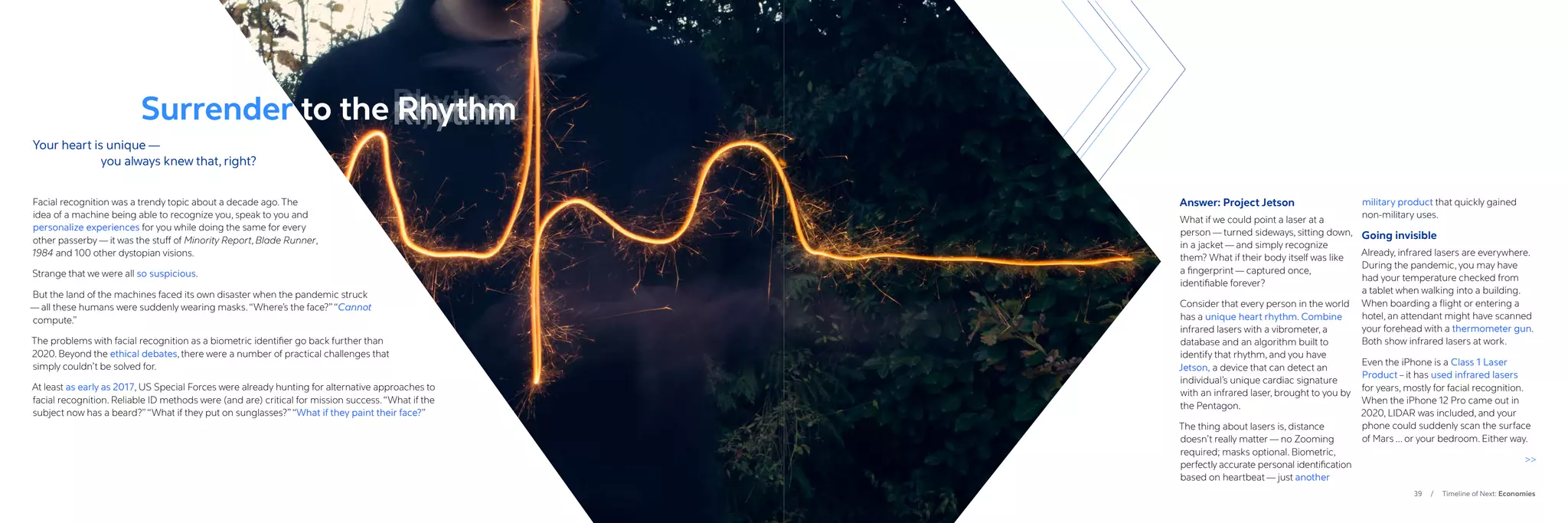 39 / Timeline of Next: Economies
Answer: Project Jetson
What if we could point a laser at a
person — turned sideways, sitting down,
in a jacket — and simply recognize
them? What if their body itself was like
a fingerprint — captured once,
identifiable forever?
Consider that every person in the world
has a unique heart rhythm. Combine
infrared lasers with a vibrometer, a
database and an algorithm built to
identify that rhythm, and you have
Jetson, a device that can detect an
individual’s unique cardiac signature
with an infrared laser, brought to you by
the Pentagon.
The thing about lasers is, distance
doesn’t really matter — no Zooming
required; masks optional. Biometric,
perfectly accurate personal identification
based on heartbeat — just another
military product that quickly gained
non-military uses.
Going invisible
Already, infrared lasers are everywhere.
During the pandemic, you may have
had your temperature checked from
a tablet when walking into a building.
When boarding a flight or entering a
hotel, an attendant might have scanned
your forehead with a thermometer gun.
Both show infrared lasers at work.
Even the iPhone is a Class 1 Laser
Product – it has used infrared lasers
for years, mostly for facial recognition.
When the iPhone 12 Pro came out in
2020, LIDAR was included, and your
phone could suddenly scan the surface
of Mars ... or your bedroom. Either way.

Your heart is unique —
		 you always knew that, right?
Facial recognition was a trendy topic about a decade ago. The
idea of a machine being able to recognize you, speak to you and
personalize experiences for you while doing the same for every
other passerby — it was the stuff of Minority Report, Blade Runner,
1984 and 100 other dystopian visions.
Strange that we were all so suspicious.
But the land of the machines faced its own disaster when the pandemic struck
— all these humans were suddenly wearing masks.“Where’s the face?”“Cannot
compute.”
The problems with facial recognition as a biometric identifier go back further than
2020. Beyond the ethical debates, there were a number of practical challenges that
simply couldn’t be solved for.
At least as early as 2017, US Special Forces were already hunting for alternative approaches to
facial recognition. Reliable ID methods were (and are) critical for mission success.“What if the
subject now has a beard?”“What if they put on sunglasses?”“What if they paint their face?”
Surrender to the Rhythm
Ryhthm
Rhythm
Rhythm
Rhythm
 