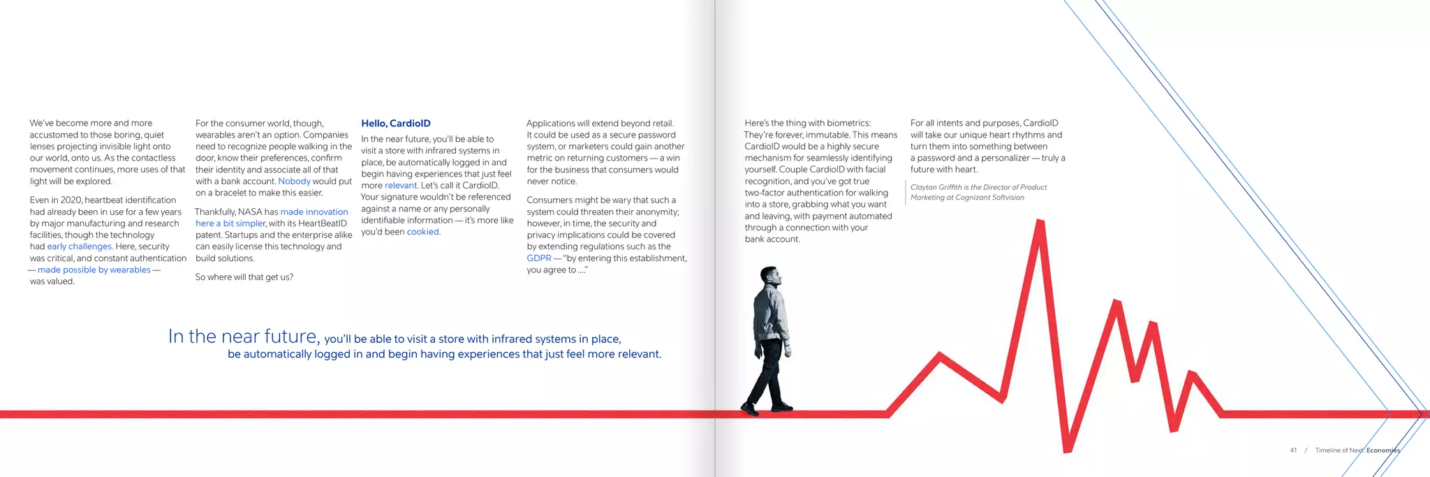 41 / Timeline of Next: Economies
Here’s the thing with biometrics:
They’re forever, immutable. This means
CardioID would be a highly secure
mechanism for seamlessly identifying
yourself. Couple CardioID with facial
recognition, and you’ve got true
two-factor authentication for walking
into a store, grabbing what you want
and leaving, with payment automated
through a connection with your
bank account.
For all intents and purposes, CardioID
will take our unique heart rhythms and
turn them into something between
a password and a personalizer — truly a
future with heart.
Clayton Griffith is the Director of Product
Marketing at Cognizant Softvision
We’ve become more and more
accustomed to those boring, quiet
lenses projecting invisible light onto
our world, onto us. As the contactless
movement continues, more uses of that
light will be explored.
Even in 2020, heartbeat identification
had already been in use for a few years
by major manufacturing and research
facilities, though the technology
had early challenges. Here, security
was critical, and constant authentication
— made possible by wearables —
was valued.
For the consumer world, though,
wearables aren’t an option. Companies
need to recognize people walking in the
door, know their preferences, confirm
their identity and associate all of that
with a bank account. Nobody would put
on a bracelet to make this easier.
Thankfully, NASA has made innovation
here a bit simpler, with its HeartBeatID
patent. Startups and the enterprise alike
can easily license this technology and
build solutions.
So where will that get us?
Hello, CardioID
In the near future, you’ll be able to
visit a store with infrared systems in
place, be automatically logged in and
begin having experiences that just feel
more relevant. Let’s call it CardioID.
Your signature wouldn’t be referenced
against a name or any personally
identifiable information — it’s more like
you’d been cookied.
Applications will extend beyond retail.
It could be used as a secure password
system, or marketers could gain another
metric on returning customers — a win
for the business that consumers would
never notice.
Consumers might be wary that such a
system could threaten their anonymity;
however, in time, the security and
privacy implications could be covered
by extending regulations such as the
GDPR —“by entering this establishment,
you agree to ….”
In the near future, you’ll be able to visit a store with infrared systems in place,
		 be automatically logged in and begin having experiences that just feel more relevant.
 