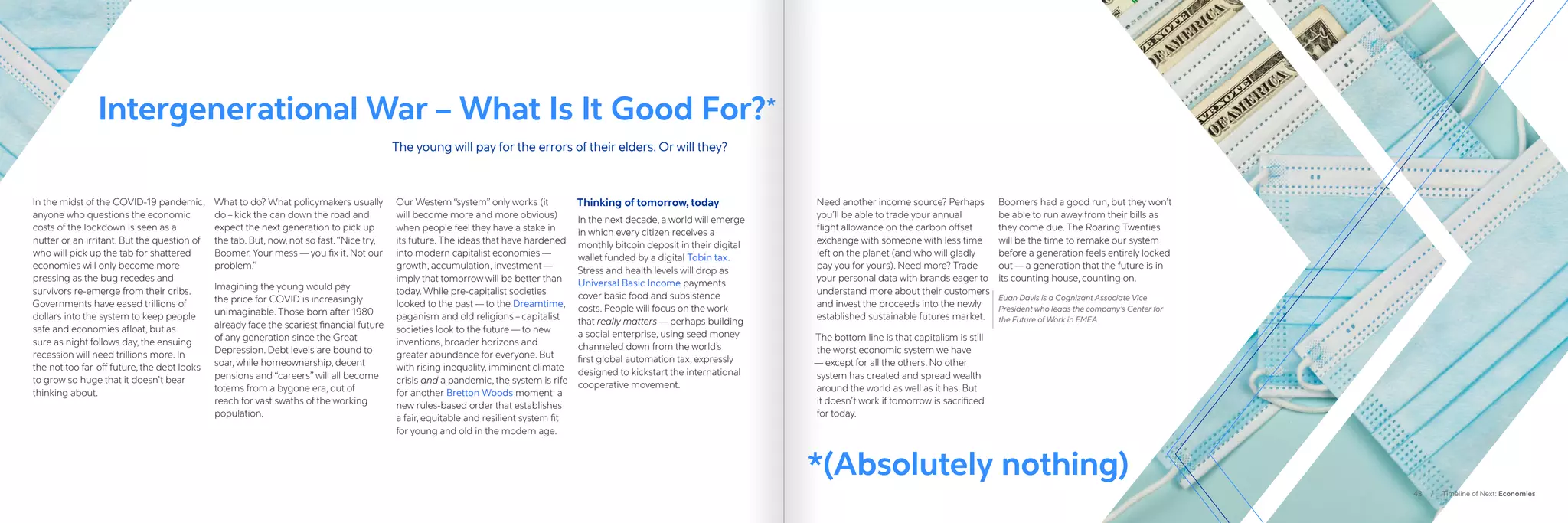 In the midst of the COVID-19 pandemic,
anyone who questions the economic
costs of the lockdown is seen as a
nutter or an irritant. But the question of
who will pick up the tab for shattered
economies will only become more
pressing as the bug recedes and
survivors re-emerge from their cribs.
Governments have eased trillions of
dollars into the system to keep people
safe and economies afloat, but as
sure as night follows day, the ensuing
recession will need trillions more. In
the not too far-off future, the debt looks
to grow so huge that it doesn’t bear
thinking about.
What to do? What policymakers usually
do – kick the can down the road and
expect the next generation to pick up
the tab. But, now, not so fast.“Nice try,
Boomer. Your mess — you fix it. Not our
problem.”
Imagining the young would pay
the price for COVID is increasingly
unimaginable. Those born after 1980
already face the scariest financial future
of any generation since the Great
Depression. Debt levels are bound to
soar, while homeownership, decent
pensions and “careers” will all become
totems from a bygone era, out of
reach for vast swaths of the working
population.
Our Western “system” only works (it
will become more and more obvious)
when people feel they have a stake in
its future. The ideas that have hardened
into modern capitalist economies —
growth, accumulation, investment —
imply that tomorrow will be better than
today. While pre-capitalist societies
looked to the past — to the Dreamtime,
paganism and old religions – capitalist
societies look to the future — to new
inventions, broader horizons and
greater abundance for everyone. But
with rising inequality, imminent climate
crisis and a pandemic, the system is rife
for another Bretton Woods moment: a
new rules-based order that establishes
a fair, equitable and resilient system fit
for young and old in the modern age.  
Thinking of tomorrow, today
In the next decade, a world will emerge
in which every citizen receives a
monthly bitcoin deposit in their digital
wallet funded by a digital Tobin tax.
Stress and health levels will drop as
Universal Basic Income payments
cover basic food and subsistence
costs. People will focus on the work
that really matters — perhaps building
a social enterprise, using seed money
channeled down from the world’s
first global automation tax, expressly
designed to kickstart the international
cooperative movement.
Need another income source? Perhaps
you’ll be able to trade your annual
flight allowance on the carbon offset
exchange with someone with less time
left on the planet (and who will gladly
pay you for yours). Need more? Trade
your personal data with brands eager to
understand more about their customers
and invest the proceeds into the newly
established sustainable futures market.
The bottom line is that capitalism is still
the worst economic system we have
— except for all the others. No other
system has created and spread wealth
around the world as well as it has. But
it doesn’t work if tomorrow is sacrificed
for today.
Boomers had a good run, but they won’t
be able to run away from their bills as
they come due. The Roaring Twenties
will be the time to remake our system
before a generation feels entirely locked
out — a generation that the future is in
its counting house, counting on.  
Euan Davis is a Cognizant Associate Vice
President who leads the company’s Center for
the Future of Work in EMEA
Intergenerational War – What Is It Good For?*
The young will pay for the errors of their elders. Or will they?
43 / Timeline of Next: Economies
*(Absolutely nothing)
 