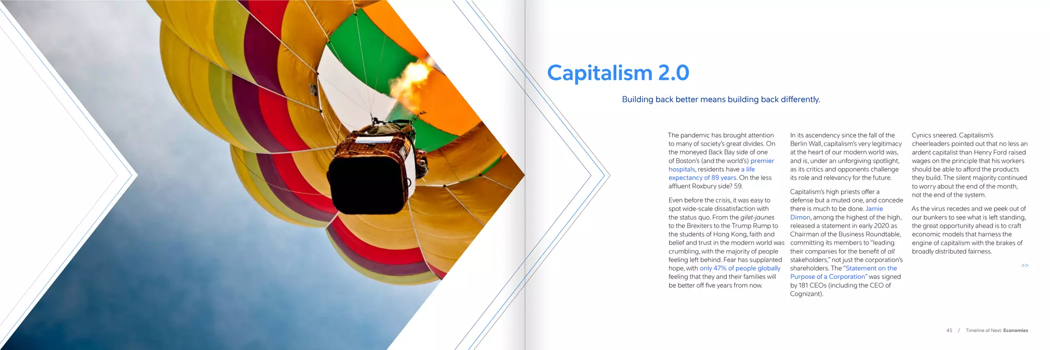 45 / Timeline of Next: Economies
The pandemic has brought attention
to many of society’s great divides. On
the moneyed Back Bay side of one
of Boston’s (and the world’s) premier
hospitals, residents have a life
expectancy of 89 years. On the less
affluent Roxbury side? 59.
Even before the crisis, it was easy to
spot wide-scale dissatisfaction with
the status quo. From the gilet-jaunes
to the Brexiters to the Trump Rump to
the students of Hong Kong, faith and
belief and trust in the modern world was
crumbling, with the majority of people
feeling left behind. Fear has supplanted
hope, with only 47% of people globally
feeling that they and their families will
be better off five years from now.
In its ascendency since the fall of the
Berlin Wall, capitalism’s very legitimacy
at the heart of our modern world was,
and is, under an unforgiving spotlight,
as its critics and opponents challenge
its role and relevancy for the future.
Capitalism’s high priests offer a
defense but a muted one, and concede
there is much to be done. Jamie
Dimon, among the highest of the high,
released a statement in early 2020 as
Chairman of the Business Roundtable,
committing its members to “leading
their companies for the benefit of all
stakeholders,” not just the corporation’s
shareholders. The “Statement on the
Purpose of a Corporation” was signed
by 181 CEOs (including the CEO of
Cognizant).
Cynics sneered. Capitalism’s
cheerleaders pointed out that no less an
ardent capitalist than Henry Ford raised
wages on the principle that his workers
should be able to afford the products
they build. The silent majority continued
to worry about the end of the month,
not the end of the system.
As the virus recedes and we peek out of
our bunkers to see what is left standing,
the great opportunity ahead is to craft
economic models that harness the
engine of capitalism with the brakes of
broadly distributed fairness.

Capitalism 2.0
Building back better means building back differently.
 