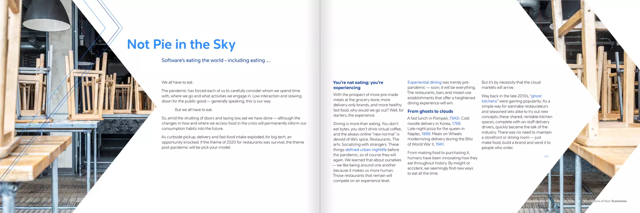 We all have to eat.
The pandemic has forced each of us to carefully consider whom we spend time
with, where we go and what activities we engage in. Low interaction and slowing
down for the public good — generally speaking, this is our way.
	 But we all have to eat.
So, amid the shutting of doors and laying low, eat we have done — although the
changes in how and where we access food in the crisis will permanently inform our
consumption habits into the future.
As curbside pickup, delivery and fast-food intake exploded, for big tech, an
opportunity knocked. If the theme of 2020 for restaurants was survival, the theme
post-pandemic will be pick-your-model.
You’re not eating; you’re
experiencing
With the prospect of more pre-made
meals at the grocery store, more
delivery-only brands, and more healthy
fast food, why would we go out? Well, for
starters, the experience.
Dining is more than eating. You don’t
eat bytes, you don’t drink virtual coffee,
and the always-online “new normal” is
devoid of life’s spice. Restaurants. The
arts. Socializing with strangers. These
things defined urban nightlife before
the pandemic, so of course they will
again. We learned that about ourselves
— we like being around one another
because it makes us more human.
Those restaurants that remain will
compete on an experience level.
Experiential dining was trendy pre-
pandemic — soon, it will be everything.
The restaurants, bars and mixed-use
establishments that offer a heightened
dining experience will win.
From ghosts to clouds
A fast lunch in Pompeii, 79AD. Cold
noodle delivery in Korea, 1768.
Late-night pizza for the queen in
Naples, 1889. Meals on Wheels
modernizing delivery during the Blitz
of World War II, 1941.
From making food to purchasing it,
humans have been innovating how they
eat throughout history. By insight or
accident, we seemingly find new ways
to eat all the time.
But it’s by necessity that the cloud
markets will arrive.
Way back in the late 2010s,“ghost
kitchens’’ were gaining popularity. As a
simple way for wannabe restaurateurs
and seasoned vets alike to try out new
concepts, these shared, rentable kitchen
spaces, complete with on-staff delivery
drivers, quickly became the talk of the
industry. There was no need to maintain
a storefront or dining room — just
make food, build a brand and send it to
people who order.

Not Pie in the Sky
Software’s eating the world – including eating ….
49 / Timeline of Next: Economies
 