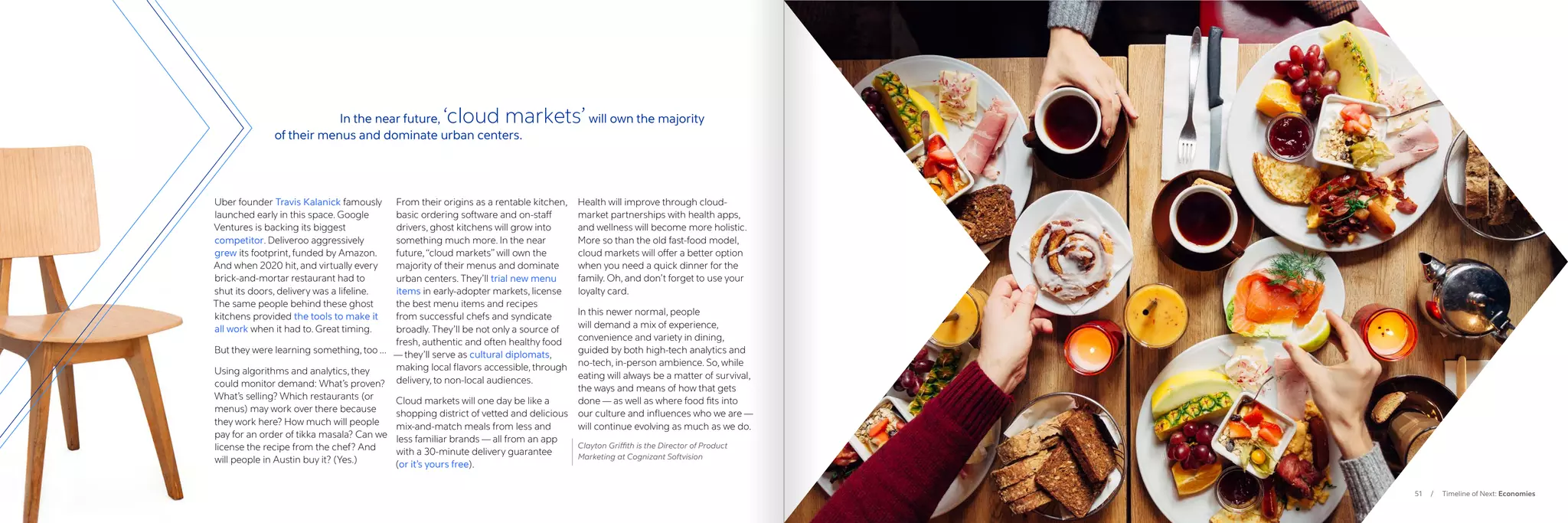 51 / Timeline of Next: Economies
Uber founder Travis Kalanick famously
launched early in this space. Google
Ventures is backing its biggest
competitor. Deliveroo aggressively
grew its footprint, funded by Amazon.
And when 2020 hit, and virtually every
brick-and-mortar restaurant had to
shut its doors, delivery was a lifeline.
The same people behind these ghost
kitchens provided the tools to make it
all work when it had to. Great timing.
But they were learning something, too ...
Using algorithms and analytics, they
could monitor demand: What’s proven?
What’s selling? Which restaurants (or
menus) may work over there because
they work here? How much will people
pay for an order of tikka masala? Can we
license the recipe from the chef? And
will people in Austin buy it? (Yes.)
From their origins as a rentable kitchen,
basic ordering software and on-staff
drivers, ghost kitchens will grow into
something much more. In the near
future,“cloud markets” will own the
majority of their menus and dominate
urban centers. They’ll trial new menu
items in early-adopter markets, license
the best menu items and recipes
from successful chefs and syndicate
broadly. They’ll be not only a source of
fresh, authentic and often healthy food
— they’ll serve as cultural diplomats,
making local flavors accessible, through
delivery, to non-local audiences.
Cloud markets will one day be like a
shopping district of vetted and delicious
mix-and-match meals from less and
less familiar brands — all from an app
with a 30-minute delivery guarantee
(or it’s yours free).
Health will improve through cloud-
market partnerships with health apps,
and wellness will become more holistic.
More so than the old fast-food model,
cloud markets will offer a better option
when you need a quick dinner for the
family. Oh, and don’t forget to use your
loyalty card.
In this newer normal, people
will demand a mix of experience,
convenience and variety in dining,
guided by both high-tech analytics and
no-tech, in-person ambience. So, while
eating will always be a matter of survival,
the ways and means of how that gets
done — as well as where food fits into
our culture and influences who we are —
will continue evolving as much as we do.
Clayton Griffith is the Director of Product
Marketing at Cognizant Softvision
		 In the near future, ‘cloud markets’will own the majority
of their menus and dominate urban centers.
 