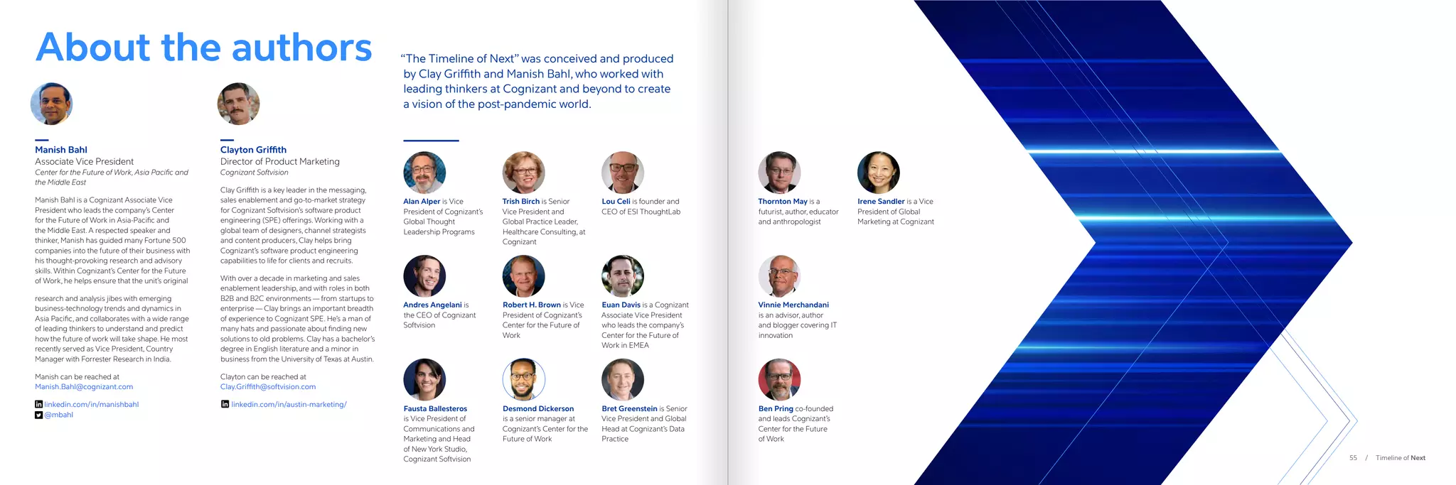 55 / Timeline of Next
About the authors
Manish Bahl
Associate Vice President
Center for the Future of Work, Asia Pacific and
the Middle East
Manish Bahl is a Cognizant Associate Vice
President who leads the company’s Center
for the Future of Work in Asia-Pacific and
the Middle East. A respected speaker and
thinker, Manish has guided many Fortune 500
companies into the future of their business with
his thought-provoking research and advisory
skills. Within Cognizant’s Center for the Future
of Work, he helps ensure that the unit’s original
research and analysis jibes with emerging
business-technology trends and dynamics in
Asia Pacific, and collaborates with a wide range
of leading thinkers to understand and predict
how the future of work will take shape. He most
recently served as Vice President, Country
Manager with Forrester Research in India.
Manish can be reached at
Manish.Bahl@cognizant.com
linkedin.com/in/manishbahl
@mbahl
Clayton Griffith
Director of Product Marketing
Cognizant Softvision
Clay Griffith is a key leader in the messaging,
sales enablement and go-to-market strategy
for Cognizant Softvision’s software product
engineering (SPE) offerings. Working with a
global team of designers, channel strategists
and content producers, Clay helps bring
Cognizant’s software product engineering
capabilities to life for clients and recruits.
With over a decade in marketing and sales
enablement leadership, and with roles in both
B2B and B2C environments — from startups to
enterprise — Clay brings an important breadth
of experience to Cognizant SPE. He’s a man of
many hats and passionate about finding new
solutions to old problems. Clay has a bachelor’s
degree in English literature and a minor in
business from the University of Texas at Austin.
Clayton can be reached at
Clay.Griffith@softvision.com
linkedin.com/in/austin-marketing/
“The Timeline of Next” was conceived and produced
by Clay Griffith and Manish Bahl, who worked with
leading thinkers at Cognizant and beyond to create
a vision of the post-pandemic world.
Alan Alper is Vice
President of Cognizant’s
Global Thought
Leadership Programs
Andres Angelani is
the CEO of Cognizant
Softvision
Fausta Ballesteros
is Vice President of
Communications and
Marketing and Head
of New York Studio,
Cognizant Softvision
Trish Birch is Senior
Vice President and
Global Practice Leader,
Healthcare Consulting, at
Cognizant
Robert H. Brown is Vice
President of Cognizant’s
Center for the Future of
Work
Desmond Dickerson
is a senior manager at
Cognizant’s Center for the
Future of Work
Lou Celi is founder and
CEO of ESI ThoughtLab
Euan Davis is a Cognizant
Associate Vice President
who leads the company’s
Center for the Future of
Work in EMEA
Bret Greenstein is Senior
Vice President and Global
Head at Cognizant’s Data
Practice
Thornton May is a
futurist, author, educator
and anthropologist
Vinnie Merchandani
is an advisor, author
and blogger covering IT
innovation
Ben Pring co-founded
and leads Cognizant’s
Center for the Future
of Work
Irene Sandler is a Vice
President of Global
Marketing at Cognizant
 