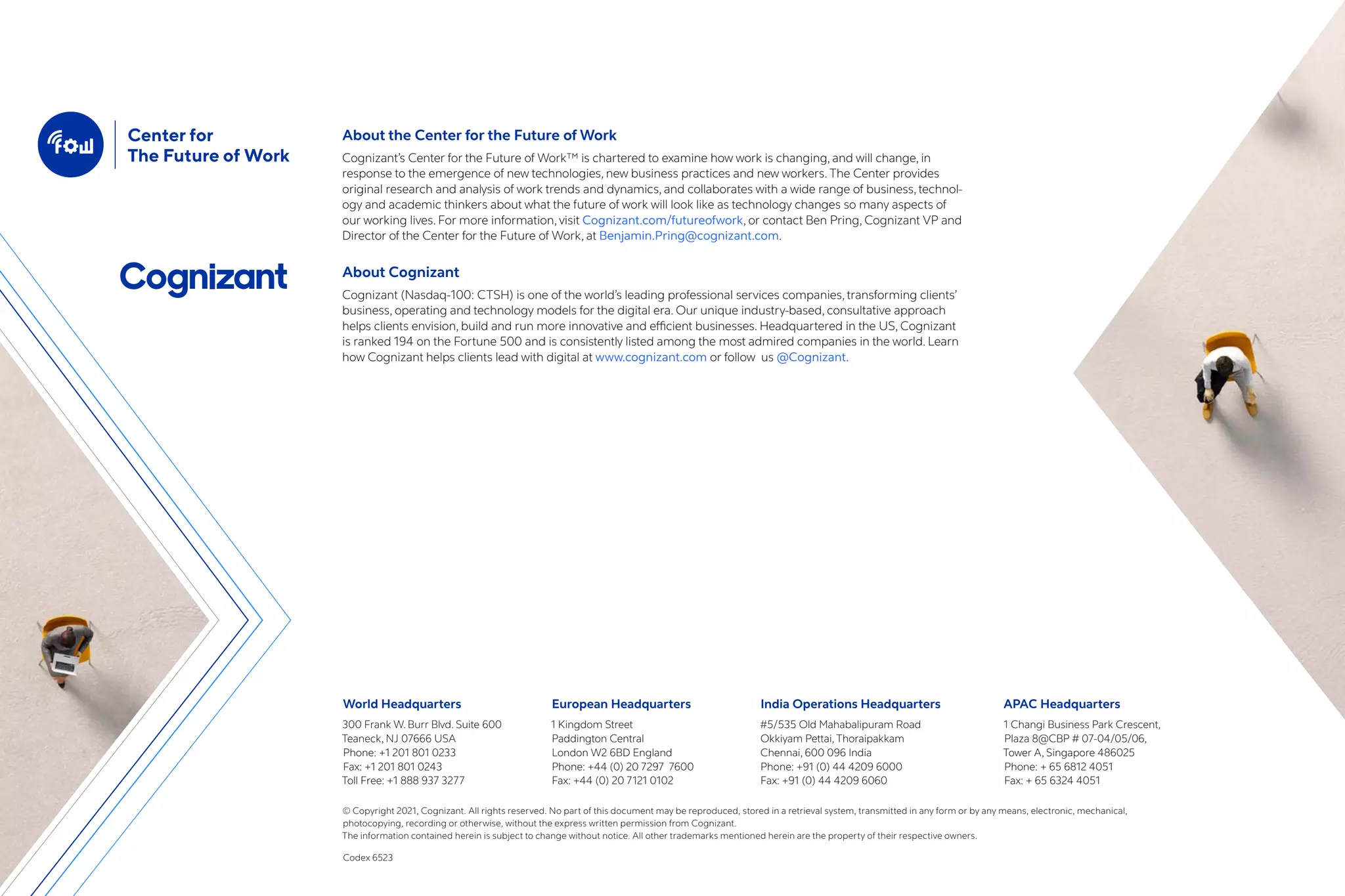 World Headquarters
300 Frank W. Burr Blvd. Suite 600
Teaneck, NJ 07666 USA
Phone: +1 201 801 0233
Fax: +1 201 801 0243
Toll Free: +1 888 937 3277
European Headquarters
1 Kingdom Street
Paddington Central
London W2 6BD England
Phone: +44 (0) 20 7297 7600
Fax: +44 (0) 20 7121 0102
India Operations Headquarters
#5/535 Old Mahabalipuram Road
Okkiyam Pettai, Thoraipakkam
Chennai, 600 096 India
Phone: +91 (0) 44 4209 6000
Fax: +91 (0) 44 4209 6060
APAC Headquarters
1 Changi Business Park Crescent,
Plaza 8@CBP # 07-04/05/06,
Tower A, Singapore 486025
Phone: + 65 6812 4051
Fax: + 65 6324 4051
© Copyright 2021, Cognizant. All rights reserved. No part of this document may be reproduced, stored in a retrieval system, transmitted in any form or by any means, electronic, mechanical,
photocopying, recording or otherwise, without the express written permission from Cognizant.
The information contained herein is subject to change without notice. All other trademarks mentioned herein are the property of their respective owners.
Codex 6523
About the Center for the Future of Work
Cognizant’s Center for the Future of Work™ is chartered to examine how work is changing, and will change, in
response to the emergence of new technologies, new business practices and new workers. The Center provides
original research and analysis of work trends and dynamics, and collaborates with a wide range of business, technol-
ogy and academic thinkers about what the future of work will look like as technology changes so many aspects of
our working lives. For more information, visit Cognizant.com/futureofwork, or contact Ben Pring, Cognizant VP and
Director of the Center for the Future of Work, at Benjamin.Pring@cognizant.com.
About Cognizant
Cognizant (Nasdaq-100: CTSH) is one of the world’s leading professional services companies, transforming clients’
business, operating and technology models for the digital era. Our unique industry-based, consultative approach
helps clients envision, build and run more innovative and efficient businesses. Headquartered in the US, Cognizant
is ranked 194 on the Fortune 500 and is consistently listed among the most admired companies in the world. Learn
how Cognizant helps clients lead with digital at www.cognizant.com or follow us @Cognizant.
 