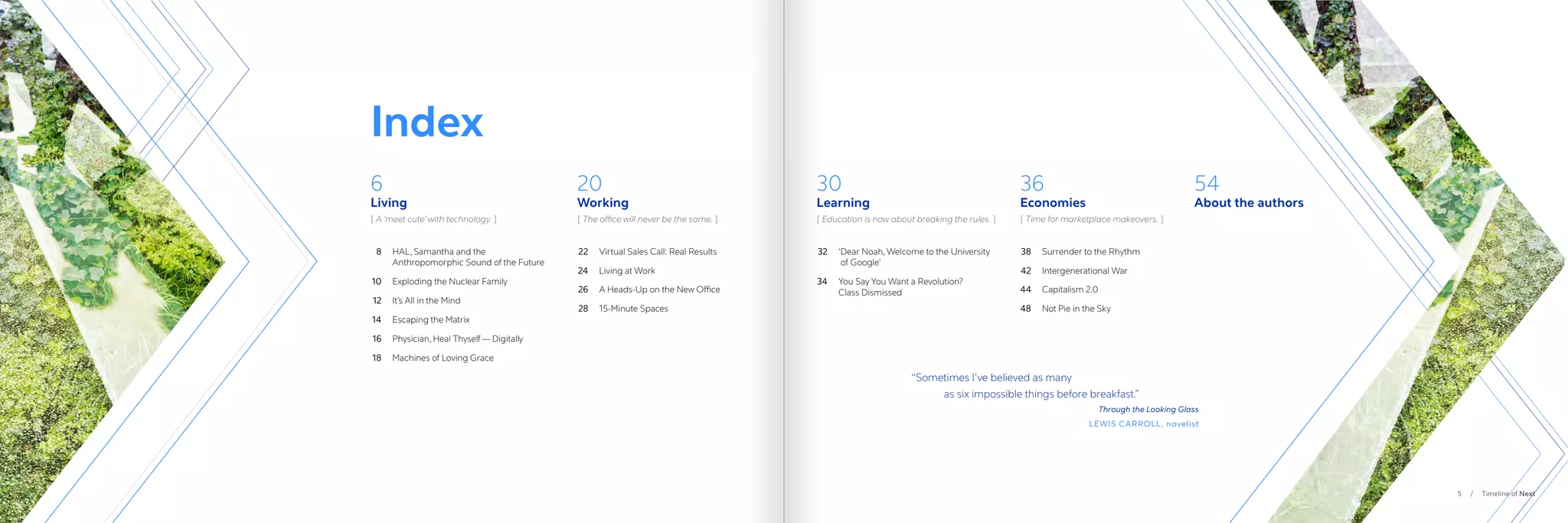 5 / Timeline of Next
Index
	32	 ‘
Dear Noah, Welcome to the University
of Google’
	34	
You Say You Want a Revolution?
Class Dismissed
	8	 
HAL, Samantha and the
Anthropomorphic Sound of the Future
	10	 Exploding the Nuclear Family
	12	 It’s All in the Mind
	14	 Escaping the Matrix
	16	 Physician, Heal Thyself — Digitally
	18	 Machines of Loving Grace
	22	 Virtual Sales Call: Real Results
	24	 Living at Work
	26	 A Heads-Up on the New Office
	28	 15-Minute Spaces
	38	 Surrender to the Rhythm
	42	 Intergenerational War
	44	 Capitalism 2.0
	48	 Not Pie in the Sky
30
Learning
6
Living
20
Working
36
Economies
54
About the authors
“
Sometimes I’ve believed as many
	 as six impossible things before breakfast.”
Through the Looking Glass
LEWIS CARROLL, novelist
[ Education is now about breaking the rules. ]
[ A ‘meet cute’ with technology. ] [ 
The office will never be the same. ] [ 
Time for marketplace makeovers. ]
 