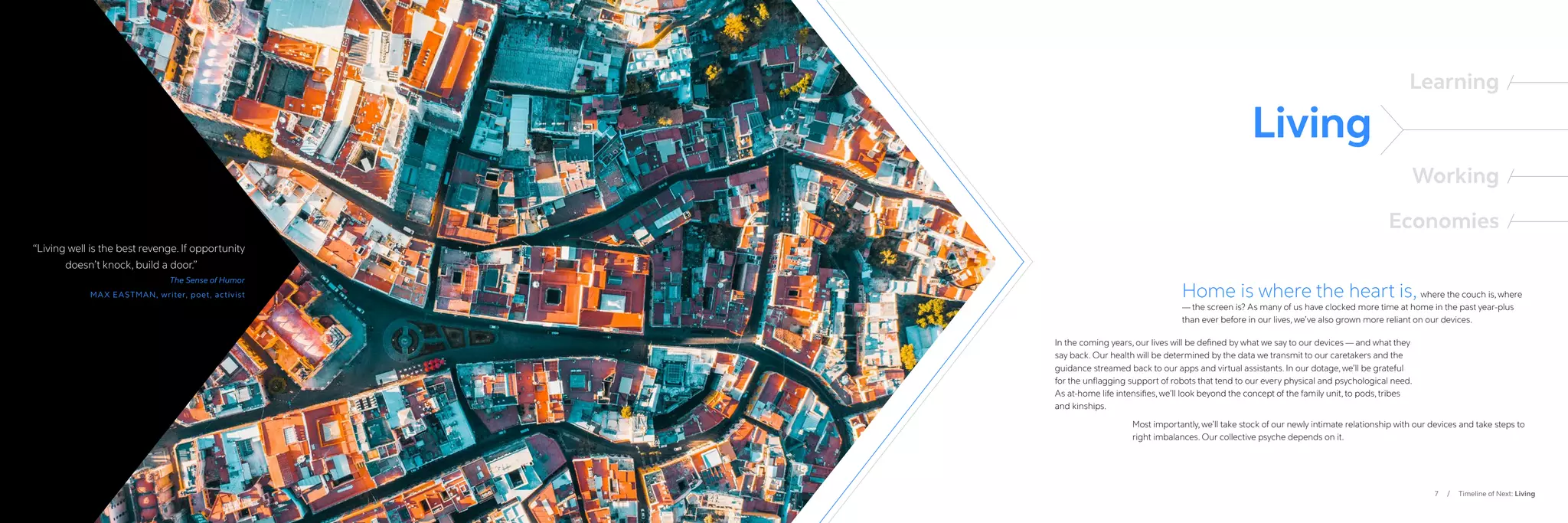 7 / Timeline of Next: Living
“
Living well is the best revenge. If opportunity
	 doesn’t knock, build a door.”
The Sense of Humor
MAX EASTMAN, writer, poet, activist
Living
Learning
Working
Economies
Home is where the heart is, where the couch is, where
— the screen is? As many of us have clocked more time at home in the past year-plus
than ever before in our lives, we’ve also grown more reliant on our devices.
Most importantly, we’ll take stock of our newly intimate relationship with our devices and take steps to
right imbalances. Our collective psyche depends on it.
In the coming years, our lives will be defined by what we say to our devices — and what they
say back. Our health will be determined by the data we transmit to our caretakers and the
guidance streamed back to our apps and virtual assistants. In our dotage, we’ll be grateful
for the unflagging support of robots that tend to our every physical and psychological need.
As at-home life intensifies, we’ll look beyond the concept of the family unit, to pods, tribes
and kinships.
 